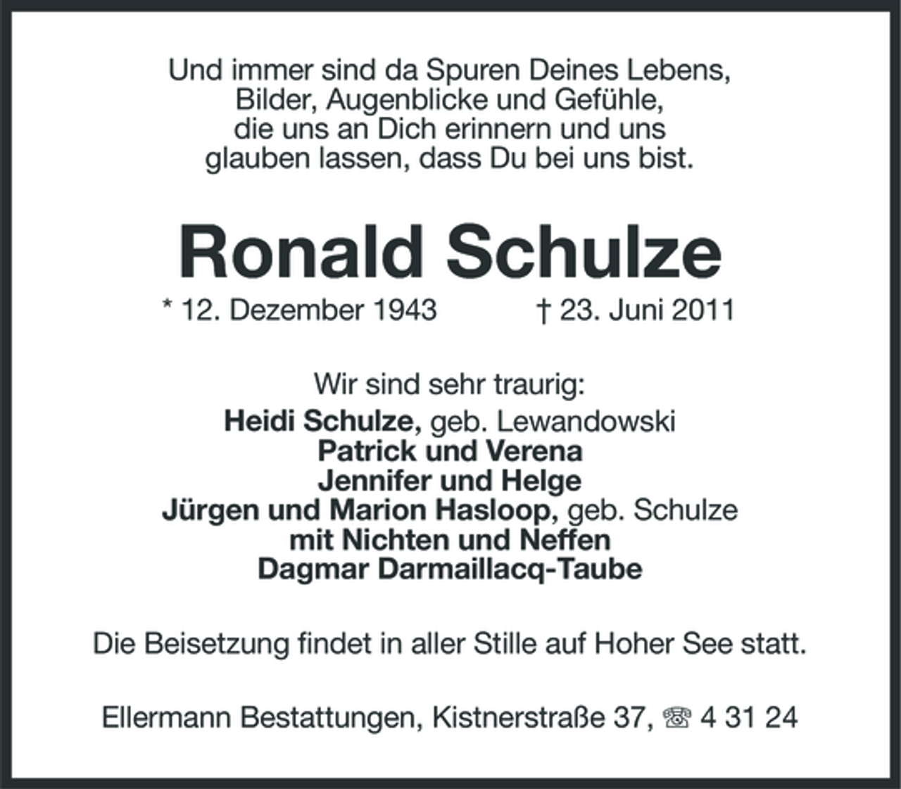 <p>Und immer sind da Spuren Deines Lebens, Bilder, Augenblicke und Gefühle, die uns an Dich erinnern und uns glauben lassen, dass Du bei uns bist.</p><p>Ronald Schulze<br />* 12. Dezember 1943 † 23. Juni 2011 Wir sind sehr traurig: Heidi Schulze, geb. Lewandowski Patrick und Verena Jennifer und Helge Jürgen und Marion Hasloop, geb. Schulze mit Nichten und Neffen Dagmar Darmaillacq-Taube Die Beisetzung findet in aller Stille auf Hoher See statt. Ellermann Bestattungen, Kistnerstraße 37, 4 31 24</p>