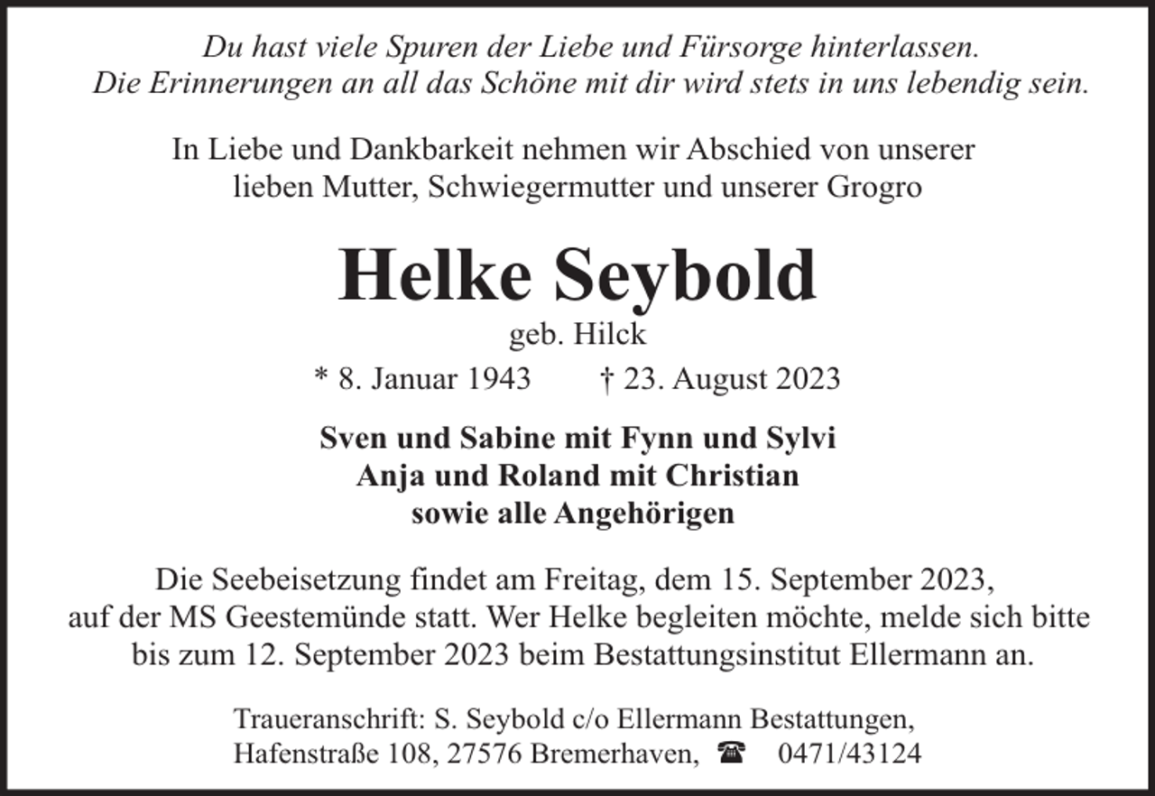 <p>Du hast viele Spuren der Liebe und Fürsorge hinterlassen.<br />Die Erinnerungen an all das Schöne mit dir wird stets in uns lebendig sein.<br />In Liebe und Dankbarkeit nehmen wir Abschied von unserer<br />lieben Mutter, Schwiegermutter und unserer Grogro</p><p>Helke Seybold</p><p>geb. Hilck<br />* 8. Januar 1943<br />† 23. August 2023<br />Sven und Sabine mit Fynn und Sylvi<br />Anja und Roland mit Christian<br />sowie alle Angehörigen<br />Die Seebeisetzung findet am Freitag, dem 15. September 2023,<br />auf der MS Geestemünde statt. Wer Helke begleiten möchte, melde sich bitte<br />bis zum 12. September 2023 beim Bestattungsinstitut Ellermann an.<br />Traueranschrift: S. Seybold c/o Ellermann Bestattungen,<br />Hafenstraße 108, 27576 Bremerhaven, ( 0471/43124</p>