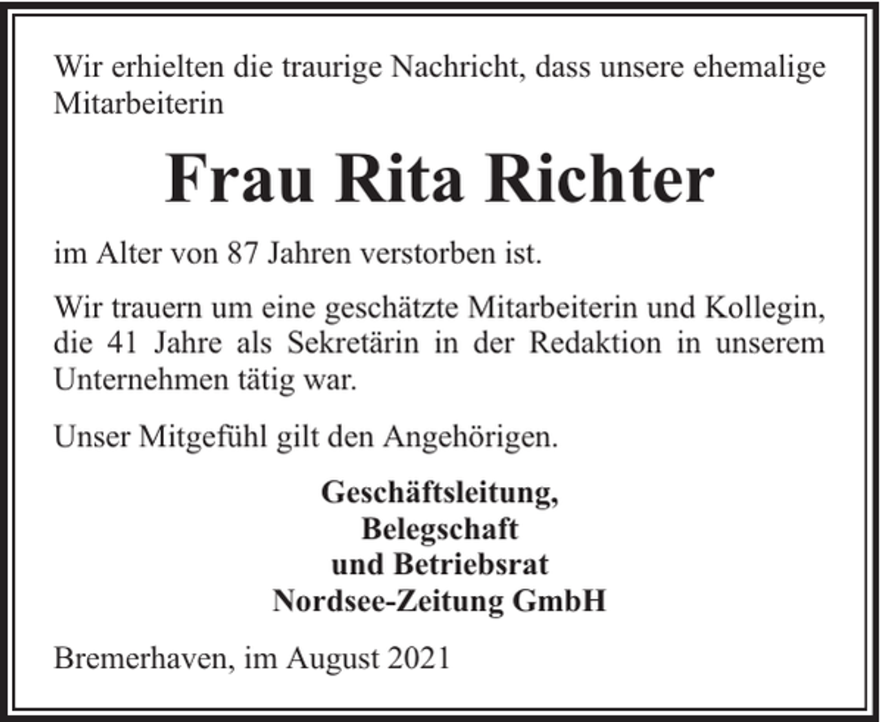 <p>Wir erhielten die traurige Nachricht, dass unsere ehemalige<br />Mitarbeiterin</p><p>Frau Rita Richter<br />im Alter von 87 Jahren verstorben ist.<br />Wir trauern um eine geschätzte Mitarbeiterin und Kollegin,<br />die 41 Jahre als Sekretärin in der Redaktion in unserem<br />Unternehmen tätig war.<br />Unser Mitgefühl gilt den Angehörigen.<br />Geschäftsleitung,<br />Belegschaft<br />und Betriebsrat<br />Nordsee-Zeitung GmbH<br />Bremerhaven, im August 2021</p>