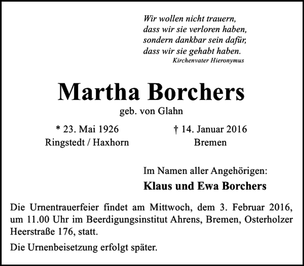 <p>Wir wollen nicht trauern,<br />dass wir sie verloren haben,<br />sondern dankbar sein dafür,<br />dass wir sie gehabt haben.<br />Kirchenvater Hieronymus</p><p>Martha Borchers<br />geb. von Glahn</p><p>* 23. Mai 1926<br />Ringstedt / Haxhorn</p><p>† 14. Januar 2016<br />Bremen<br />Im Namen aller Angehörigen:</p><p>Klaus und Ewa Borchers<br />Die Urnentrauerfeier findet am Mittwoch, dem 3. Februar 2016,<br />um 11.00 Uhr im Beerdigungsinstitut Ahrens, Bremen, Osterholzer<br />Heerstraße 176, statt.<br />Die Urnenbeisetzung erfolgt später.</p>