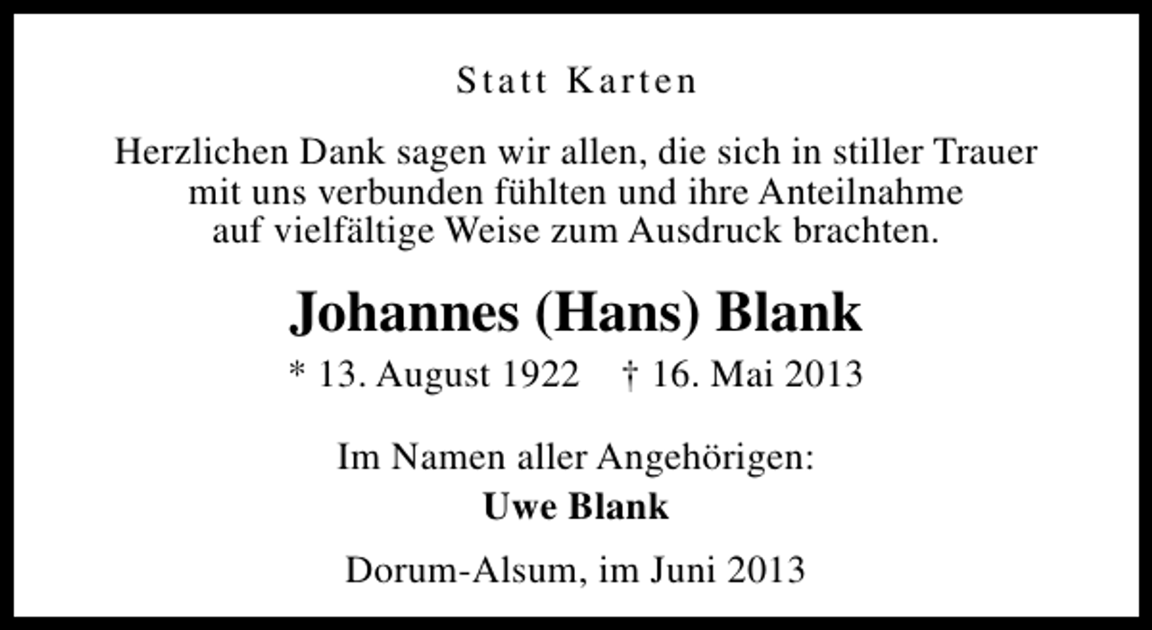 <p>Statt Karten<br />Herzlichen Dank sagen wir allen, die sich in stiller Trauer<br />mit uns verbunden fühlten und ihre Anteilnahme<br />auf vielfältige Weise zum Ausdruck brachten.</p><p>Johannes (Hans) Blank</p><p>* 13. August 1922</p><p>† 16. Mai 2013</p><p>Im Namen aller Angehörigen:<br />Uwe Blank<br />Dorum-Alsum, im Juni 2013</p>
