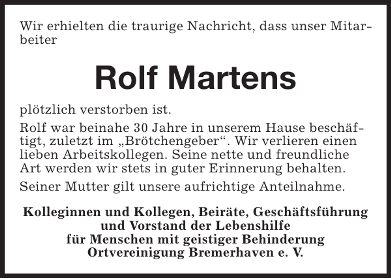 <p>Wir erhielten die traurige Nachricht, dass unser Mitarbeiter</p><p>Rolf Martens<br />plötzlich verstorben ist.<br />Rolf war beinahe 30 Jahre in unserem Hause beschäftigt, zuletzt im „Brötchengeber“. Wir verlieren einen<br />lieben Arbeitskollegen. Seine nette und freundliche<br />Art werden wir stets in guter Erinnerung behalten.<br />Seiner Mutter gilt unsere aufrichtige Anteilnahme.<br />Kolleginnen und Kollegen, Beiräte, Geschäftsführung<br />und Vorstand der Lebenshilfe<br />für Menschen mit geistiger Behinderung<br />Ortvereinigung Bremerhaven e. V.</p>