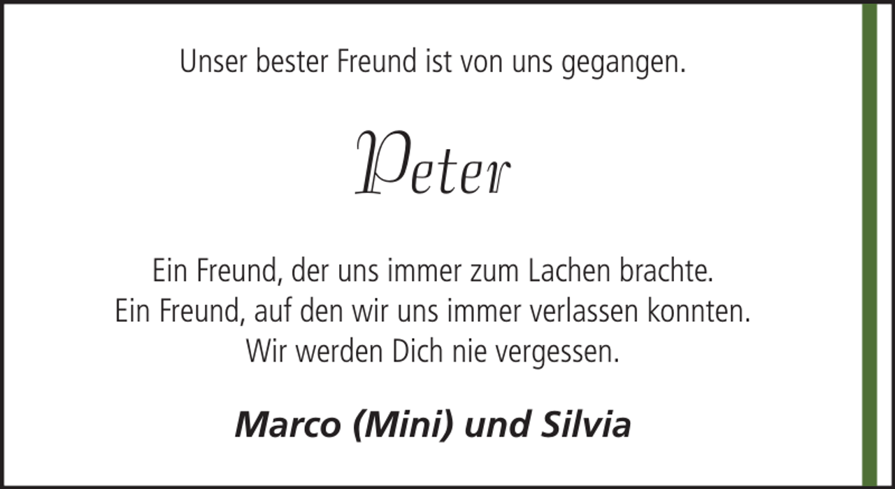 <p>Unser bester Freund ist von uns gegangen.</p><p>Peter<br />Ein Freund, der uns immer zum Lachen brachte.<br />Ein Freund, auf den wir uns immer verlassen konnten.<br />Wir werden Dich nie vergessen.</p><p>Marco (Mini) und Silvia</p>