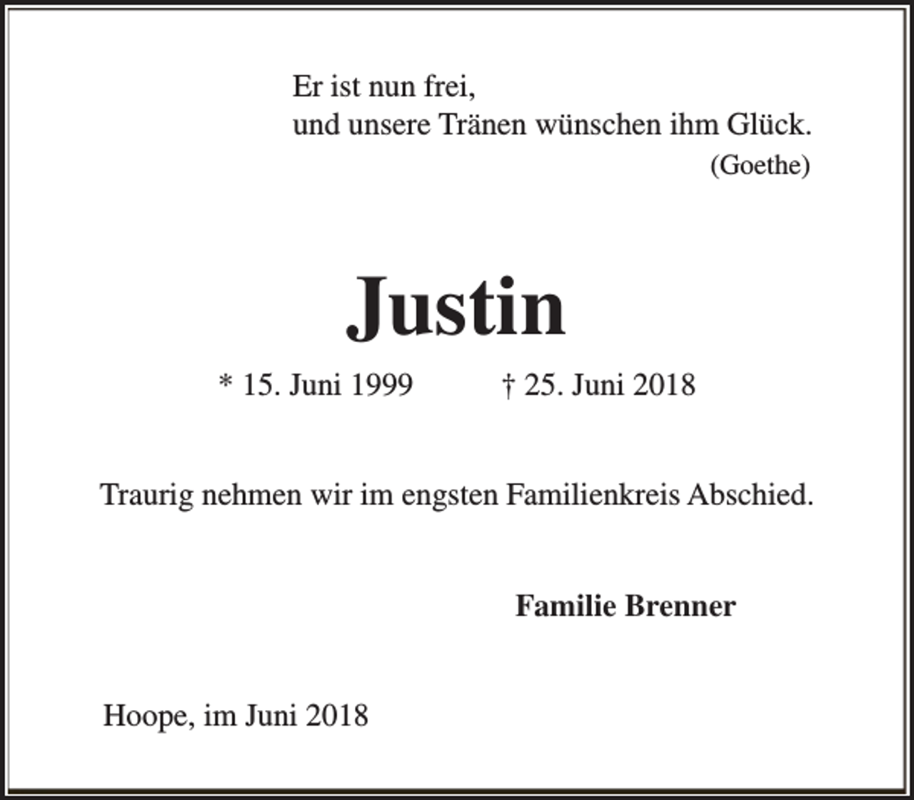 <p>Er ist nun frei,<br />und unsere Tränen wünschen ihm Glück.<br />(Goethe)</p><p>Justin<br />* 15. Juni 1999</p><p>† 25. Juni 2018</p><p>Traurig nehmen wir im engsten Familienkreis Abschied.<br />Familie Brenner<br />Hoope, im Juni 2018</p>