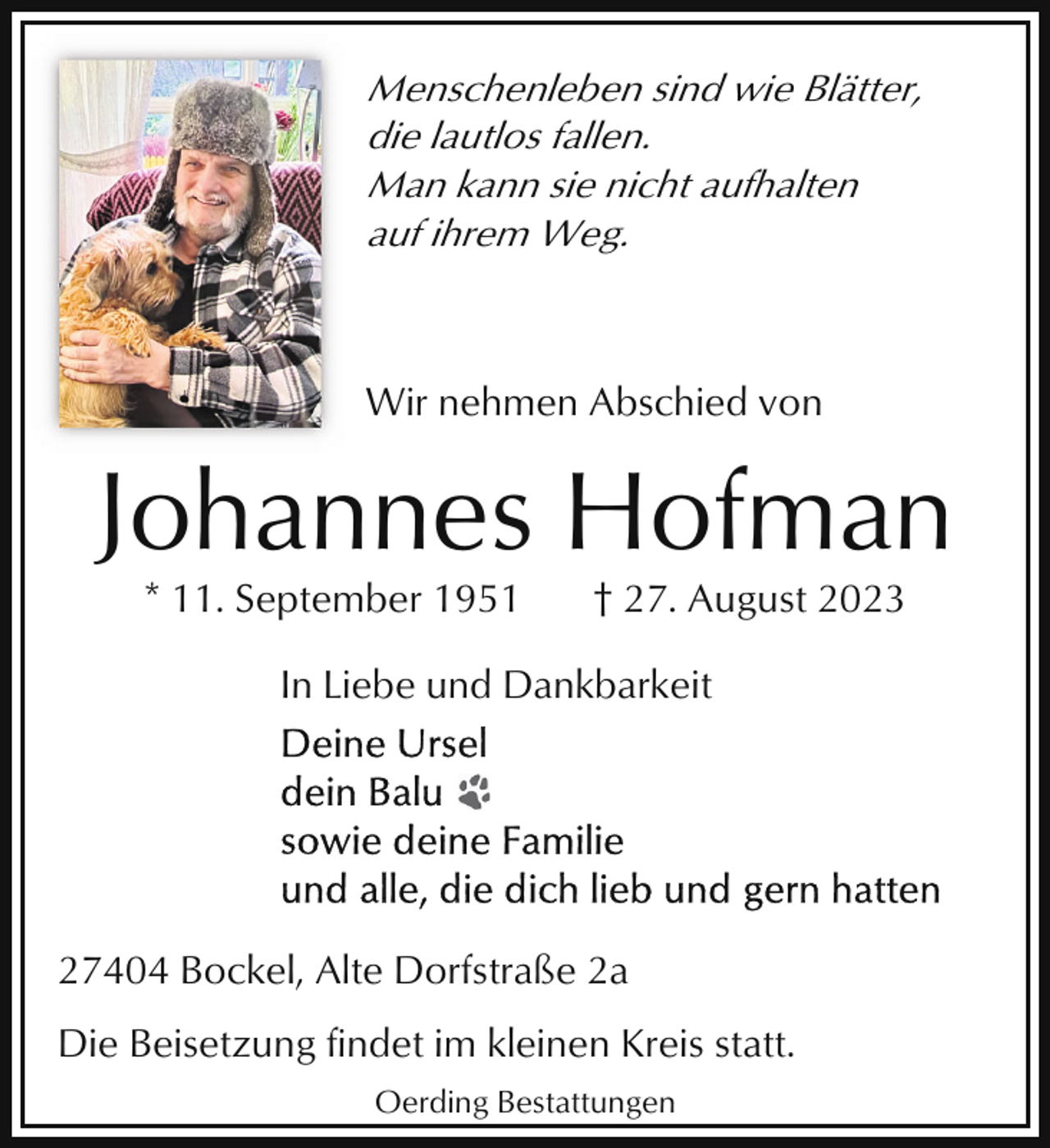 <p>Menschenleben sind wie Blätter,<br />die lautlos fallen.<br />Man kann sie nicht aufhalten<br />auf ihrem Weg.</p><p>Wir nehmen Abschied von</p><p>Johannes Hofman<br />* 11. September 1951</p><p>† 27. August 2023</p><p>In Liebe und Dankbarkeit</p><p>27404 Bockel, Alte Dorfstraße 2a<br />Die Beisetzung findet im kleinen Kreis statt.<br />Oerding Bestattungen</p>