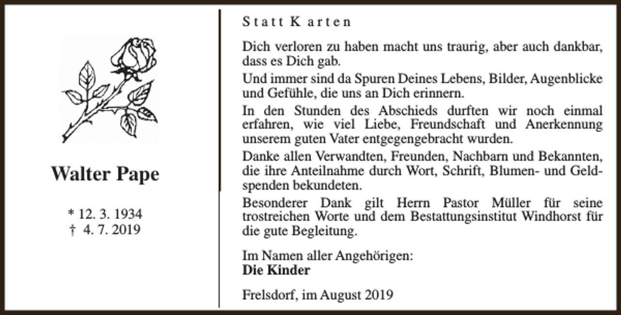 <p>Statt K arten</p><p>Walter Pape<br />* 12. 3. 1934<br />† 4. 7. 2019</p><p>Dich verloren zu haben macht uns traurig, aber auch dankbar,<br />dass es Dich gab.<br />Und immer sind da Spuren Deines Lebens, Bilder, Augenblicke<br />und Gefühle, die uns an Dich erinnern.<br />In den Stunden des Abschieds durften wir noch einmal<br />erfahren, wie viel Liebe, Freundschaft und Anerkennung<br />unserem guten Vater entgegengebracht wurden.<br />Danke allen Verwandten, Freunden, Nachbarn und Bekannten,<br />die ihre Anteilnahme durch Wort, Schrift, Blumen- und Geldspenden bekundeten.<br />Besonderer Dank gilt Herrn Pastor Müller für seine<br />trostreichen Worte und dem Bestattungsinstitut Windhorst für<br />die gute Begleitung.<br />Im Namen aller Angehörigen:<br />Die Kinder<br />Frelsdorf, im August 2019</p>