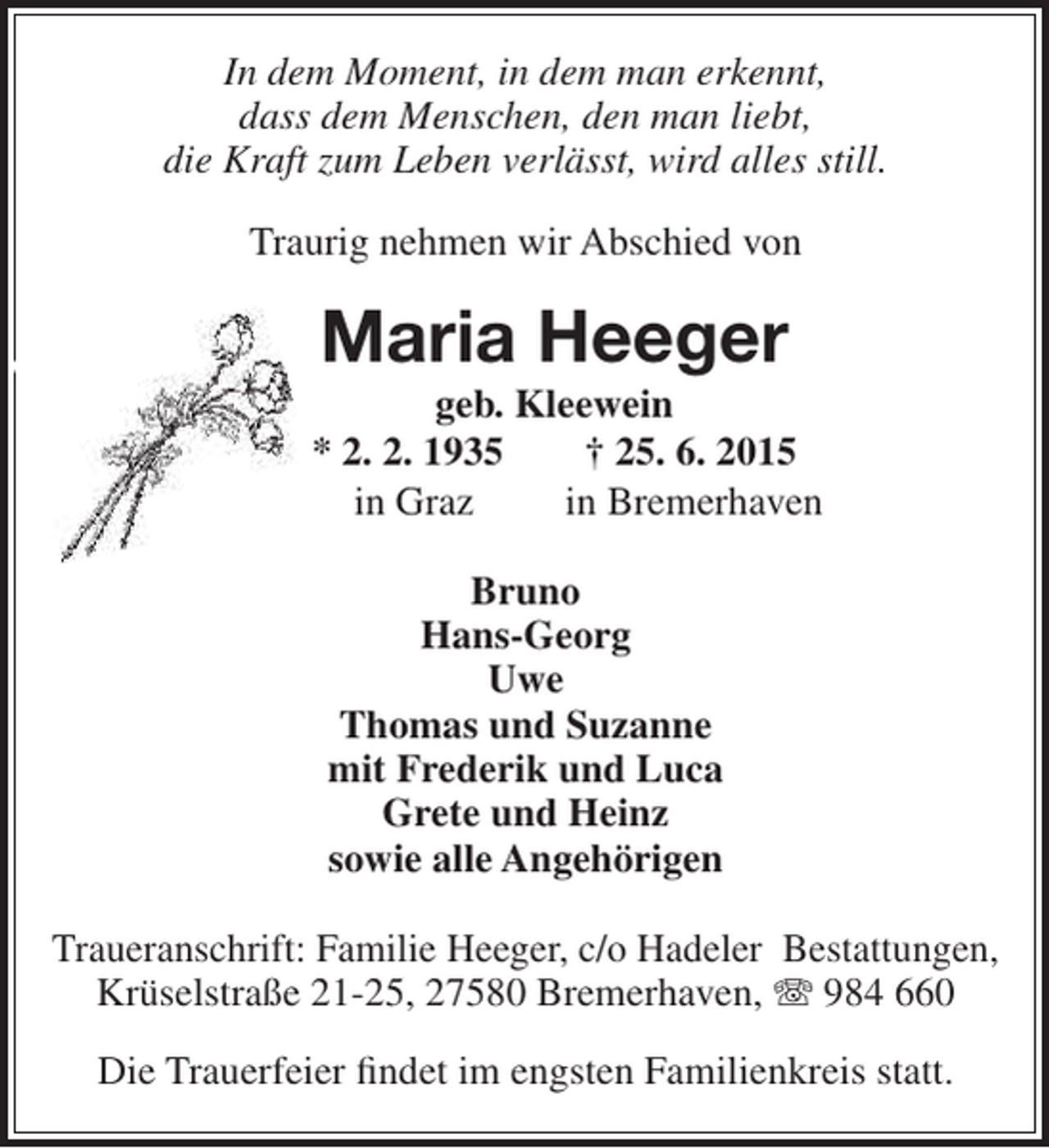 <p>In dem Moment, in dem man erkennt,<br />dass dem Menschen, den man liebt,<br />die Kraft zum Leben verlässt, wird alles still.<br />Traurig nehmen wir Abschied von</p><p>Maria Heeger</p><p>geb. Kleewein<br />* 2. 2. 1935<br />† 25. 6. 2015<br />in Graz<br />in Bremerhaven<br />Bruno<br />Hans-Georg<br />Uwe<br />Thomas und Suzanne<br />mit Frederik und Luca<br />Grete und Heinz<br />sowie alle Angehörigen<br />Traueranschrift: Familie Heeger, c/o Hadeler Bestattungen,<br />Krüselstraße 21-25, 27580 Bremerhaven,  984 660<br />Die Trauerfeier findet im engsten Familienkreis statt.</p>
