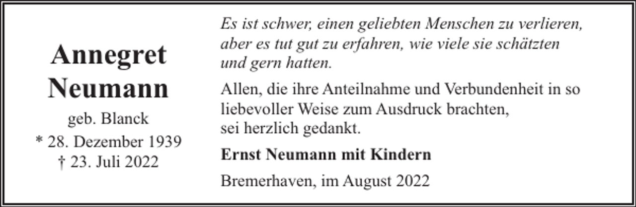 <p>Annegret<br />Neumann<br />geb. Blanck<br />* 28. Dezember 1939<br />† 23. Juli 2022</p><p>Es ist schwer, einen geliebten Menschen zu verlieren,<br />aber es tut gut zu erfahren, wie viele sie schätzten<br />und gern hatten.<br />Allen, die ihre Anteilnahme und Verbundenheit in so<br />liebevoller Weise zum Ausdruck brachten,<br />sei herzlich gedankt.<br />Ernst Neumann mit Kindern<br />Bremerhaven, im August 2022</p>