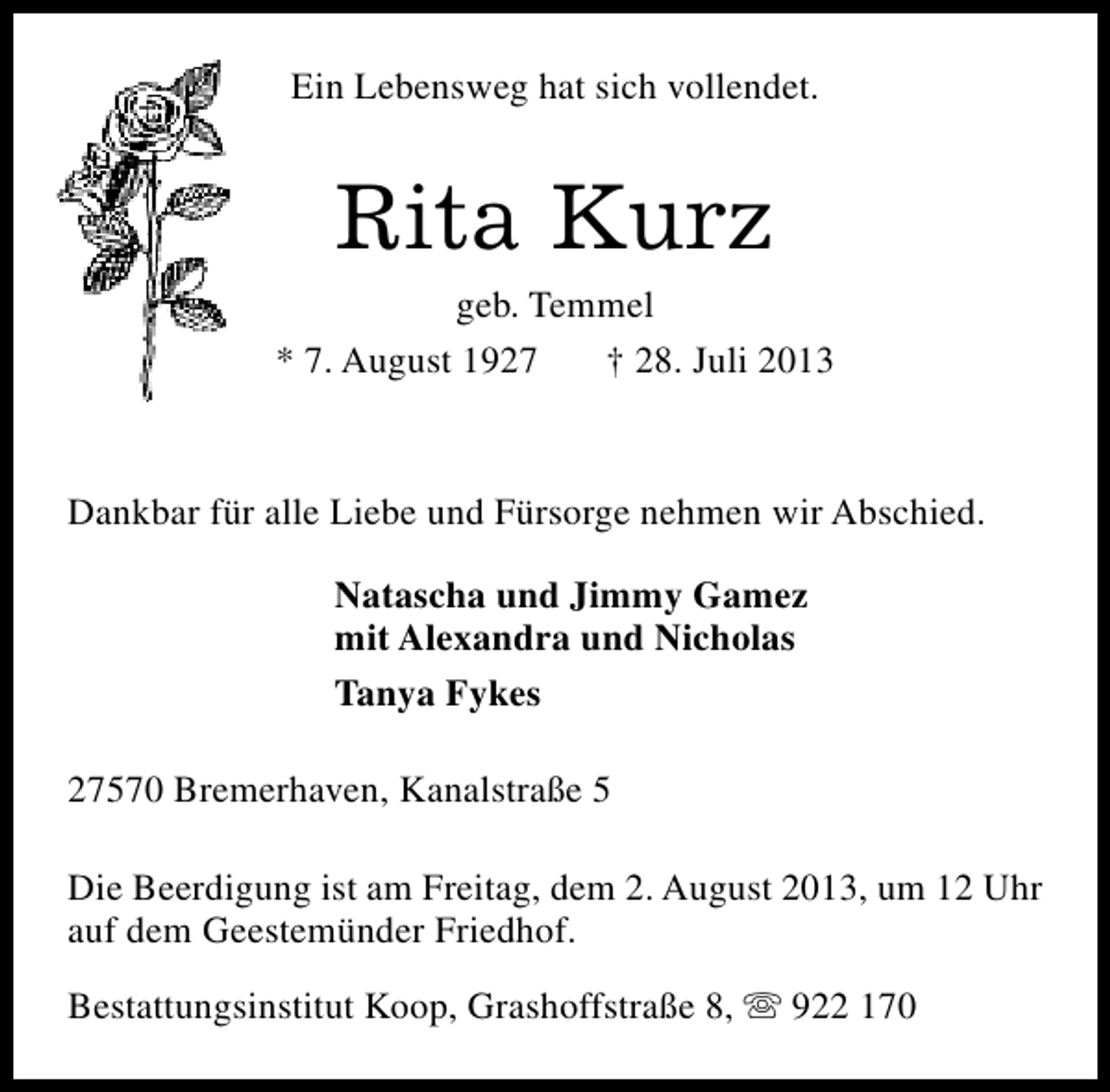 <p>Ein Lebensweg hat sich vollendet.</p><p>Rita Kurz</p><p>geb. Temmel<br />* 7. August 1927<br />† 28. Juli 2013</p><p>Dankbar für alle Liebe und Fürsorge nehmen wir Abschied.<br />Natascha und Jimmy Gamez<br />mit Alexandra und Nicholas<br />Tanya Fykes<br />27570 Bremerhaven, Kanalstraße 5<br />Die Beerdigung ist am Freitag, dem 2. August 2013, um 12 Uhr<br />auf dem Geestemünder Friedhof.<br />Bestattungsinstitut Koop, Grashoffstraße 8, s 922 170</p>