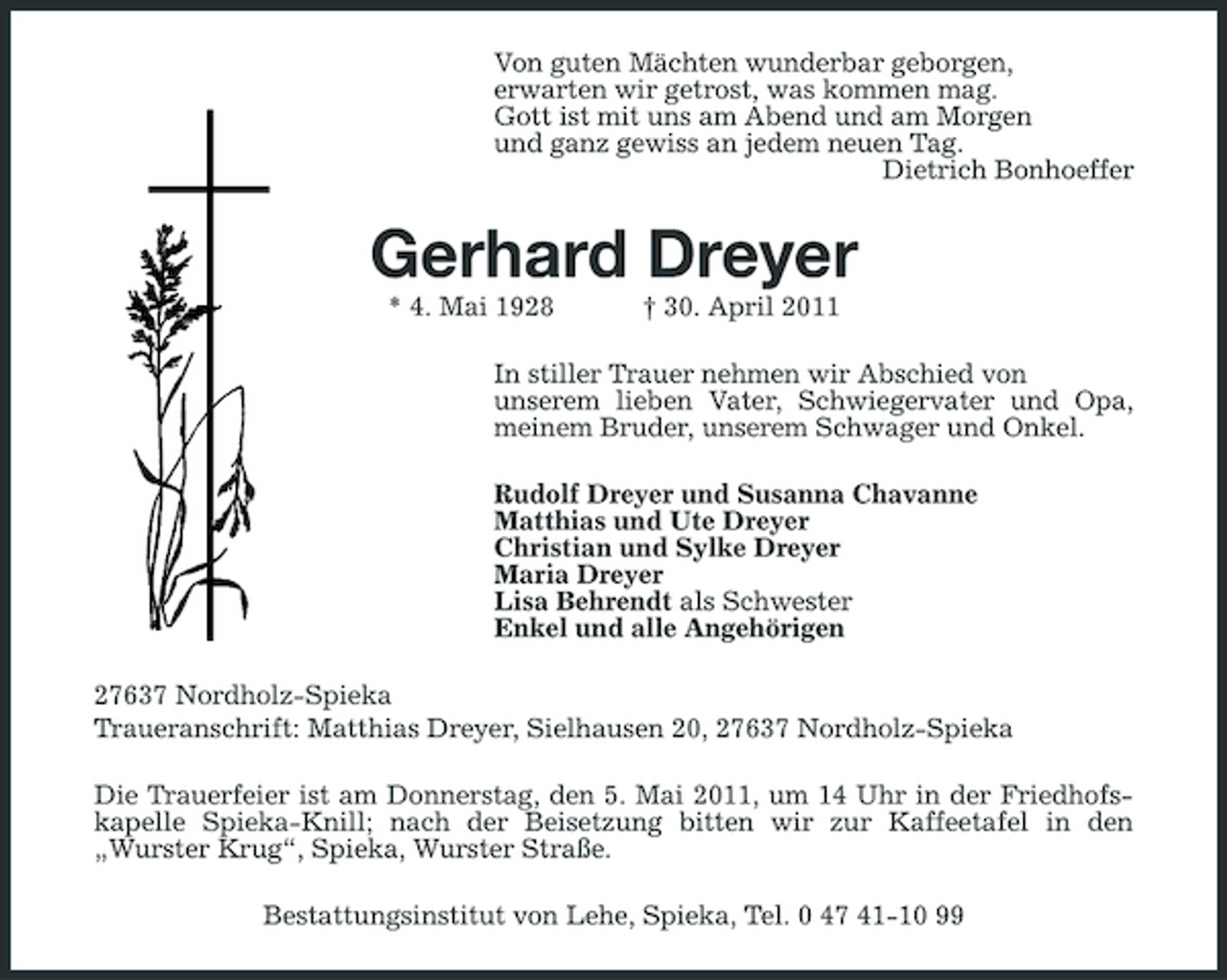 <p>Von guten Mächten wunderbar geborgen, erwarten wir getrost, was kommen mag. Gott ist mit uns am Abend und am Morgen und ganz gewiss an jedem neuen Tag. Dietrich Bonhoeffer</p><p>Gerhard Dreyer<br />* 4. Mai 1928 † 30. April 2011 In stiller Trauer nehmen wir Abschied von unserem lieben Vater, Schwiegervater und Opa, meinem Bruder, unserem Schwager und Onkel. Rudolf Dreyer und Susanna Chavanne Matthias und Ute Dreyer Christian und Sylke Dreyer Maria Dreyer Lisa Behrendt als Schwester Enkel und alle Angehörigen 27637 Nordholz-Spieka Traueranschrift: Matthias Dreyer, Sielhausen 20, 27637 Nordholz-Spieka Die Trauerfeier ist am Donnerstag, den 5. Mai 2011, um 14 Uhr in der Friedhofskapelle Spieka-Knill; nach der Beisetzung bitten wir zur Kaffeetafel in den „Wurster Krug“, Spieka, Wurster Straße. Bestattungsinstitut von Lehe, Spieka, Tel. 0 47 41-10 99</p>