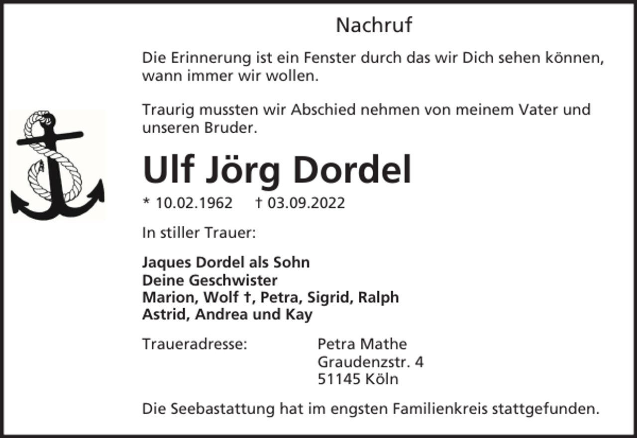<p>Nachruf<br />Die Erinnerung ist ein Fenster durch das wir Dich sehen können,<br />wann immer wir wollen.<br />Traurig mussten wir Abschied nehmen von meinem Vater und<br />unseren Bruder.</p><p>Ulf Jörg Dordel<br />* 10.02.1962</p><p>† 03.09.2022</p><p>In stiller Trauer:<br />Jaques Dordel als Sohn<br />Deine Geschwister<br />Marion, Wolf †, Petra, Sigrid, Ralph<br />Astrid, Andrea und Kay<br />Traueradresse:</p><p>Petra Mathe<br />Graudenzstr. 4<br />51145 Köln</p><p>Die Seebastattung hat im engsten Familienkreis stattgefunden.</p>