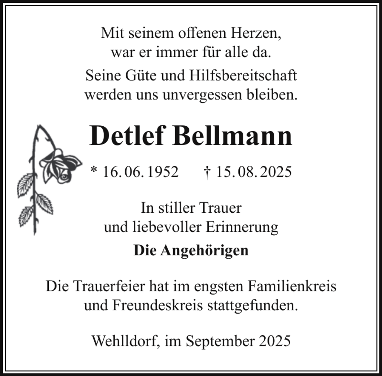 <p>Mit seinem oﬀenen Herzen,<br />war er immer für alle da.<br />Seine Güte und Hilfsbereitschaft<br />werden uns unvergessen bleiben.</p><p>Detlef Bellmann<br />* 16. 06. 1952</p><p>† 15. 08. 2025</p><p>In stiller Trauer<br />und liebevoller Erinnerung<br />Die Angehörigen<br />Die Trauerfeier hat im engsten Familienkreis<br />und Freundeskreis stattgefunden.<br />Wehlldorf, im September 2025</p>