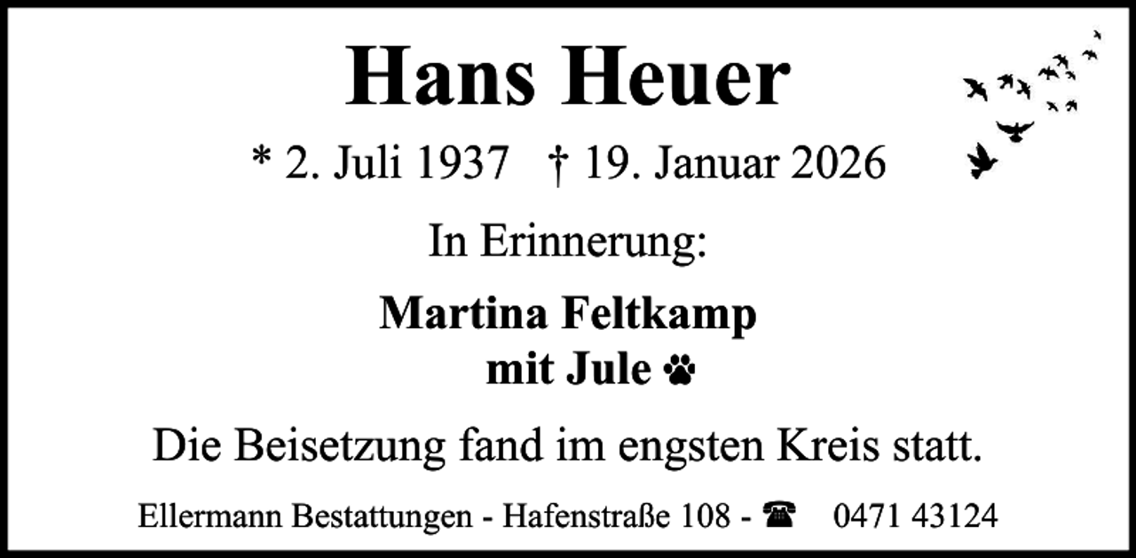<p>Hans Heuer<br />* 2. Juli 1937 † 19. Januar 2026<br />In Erinnerung:<br />Martina Feltkamp<br />mit Jule<br />Die Beisetzung fand im engsten Kreis statt.<br />Ellermann Bestattungen - Hafenstraße 108 - ( 0471 43124</p>