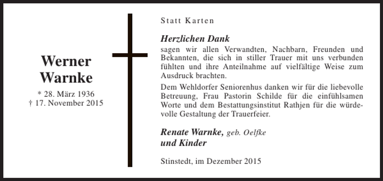 <p>Statt Karten</p><p>Herzlichen Dank</p><p>Werner<br />Warnke<br />* 28. März 1936<br />† 17. November 2015</p><p>sagen wir allen Verwandten, Nachbarn, Freunden und<br />Bekannten, die sich in stiller Trauer mit uns verbunden<br />fühlten und ihre Anteilnahme auf vielfältige Weise zum<br />Ausdruck brachten.<br />Dem Wehldorfer Seniorenhus danken wir für die liebevolle<br />Betreuung, Frau Pastorin Schilde für die einfühlsamen<br />Worte und dem Bestattungsinstitut Rathjen für die würdevolle Gestaltung der Trauerfeier.</p><p>Renate Warnke, geb. Oelfke<br />und Kinder<br />Stinstedt, im Dezember 2015</p>