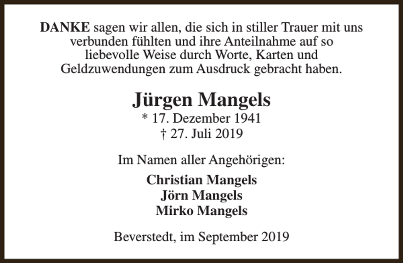 <p>DANKE sagen wir allen, die sich in stiller Trauer mit uns<br />verbunden fühlten und ihre Anteilnahme auf so<br />liebevolle Weise durch Worte, Karten und<br />Geldzuwendungen zum Ausdruck gebracht haben.</p><p>Jürgen Mangels<br />* 17. Dezember 1941<br />† 27. Juli 2019</p><p>Im Namen aller Angehörigen:<br />Christian Mangels<br />Jörn Mangels<br />Mirko Mangels<br />Beverstedt, im September 2019</p>