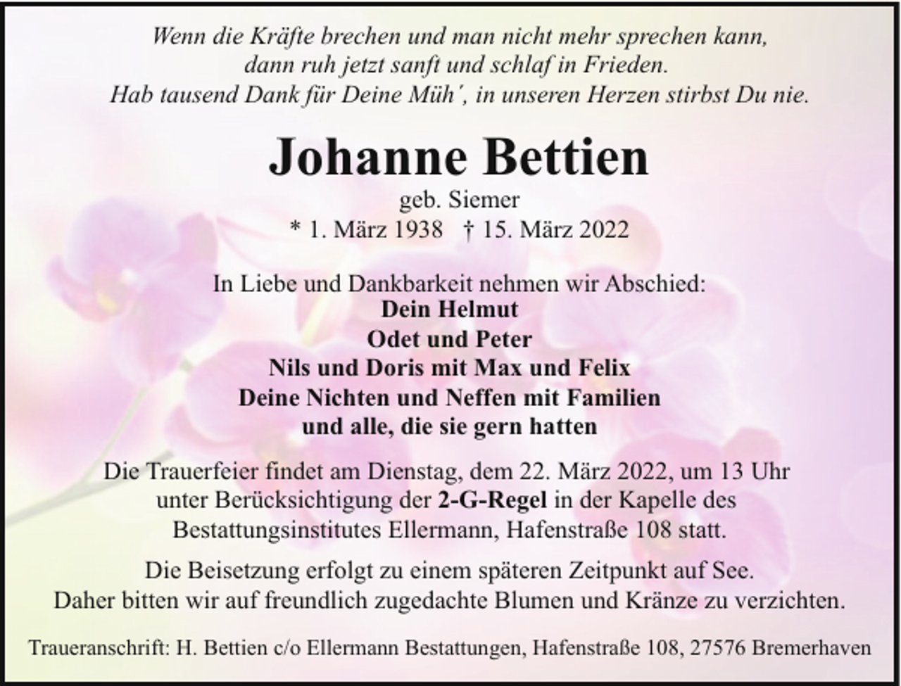 <p>Wenn die Kräfte brechen und man nicht mehr sprechen kann,<br />dann ruh jetzt sanft und schlaf in Frieden.<br />Hab tausend Dank für Deine Müh´, in unseren Herzen stirbst Du nie.</p><p>Johanne Bettien<br />geb. Siemer<br />* 1. März 1938 † 15. März 2022</p><p>In Liebe und Dankbarkeit nehmen wir Abschied:<br />Dein Helmut<br />Odet und Peter<br />Nils und Doris mit Max und Felix<br />Deine Nichten und Neffen mit Familien<br />und alle, die sie gern hatten<br />Die Trauerfeier findet am Dienstag, dem 22. März 2022, um 13 Uhr<br />unter Berücksichtigung der 2-G-Regel in der Kapelle des<br />Bestattungsinstitutes Ellermann, Hafenstraße 108 statt.<br />Die Beisetzung erfolgt zu einem späteren Zeitpunkt auf See.<br />Daher bitten wir auf freundlich zugedachte Blumen und Kränze zu verzichten.<br />Traueranschrift: H. Bettien c/o Ellermann Bestattungen, Hafenstraße 108, 27576 Bremerhaven</p>