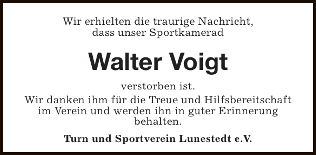 <p>Wir erhielten die traurige Nachricht,<br />dass unser Sportkamerad</p><p>Walter Voigt<br />verstorben ist.<br />Wir danken ihm für die Treue und Hilfsbereitschaft<br />im Verein und werden ihn in guter Erinnerung<br />behalten.<br />Turn und Sportverein Lunestedt e.V.</p>