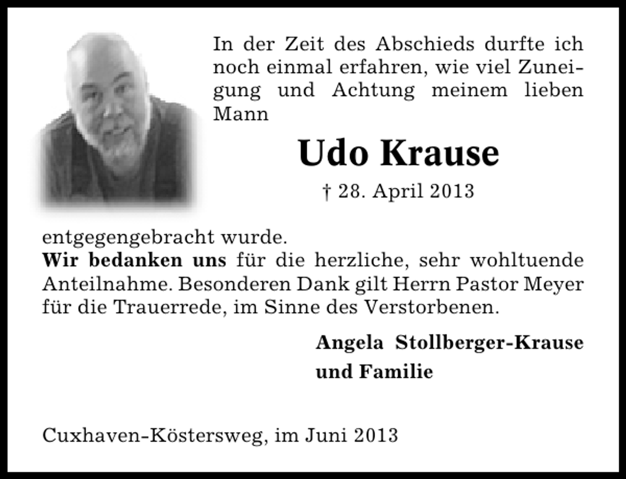 <p>In der Zeit des Abschieds durfte ich<br />noch einmal erfahren, wie viel Zunei�<br />gung und Achtung meinem lieben<br />Mann</p><p>Udo Krause<br />† 28. April 2013</p><p>entgegengebracht wurde.<br />Wir bedanken uns für die herzliche, sehr wohltuende<br />Anteilnahme. Besonderen Dank gilt Herrn Pastor Meyer<br />für die Trauerrede, im Sinne des Verstorbenen.<br />Angela Stollberger�Krause<br />und Familie<br />Cuxhaven�Köstersweg, im Juni 2013</p>