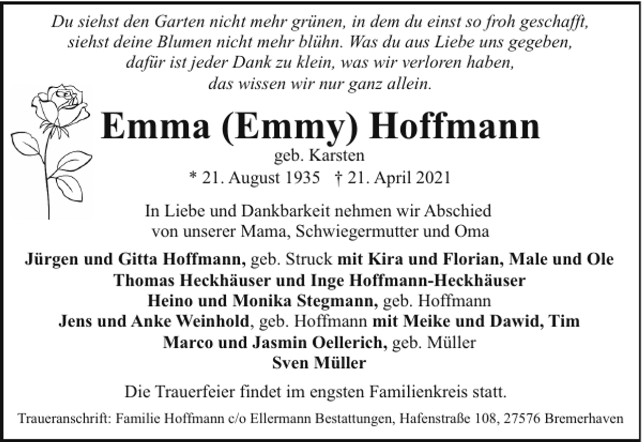 <p>Du siehst den Garten nicht mehr grünen, in dem du einst so froh geschafft,<br />siehst deine Blumen nicht mehr blühn. Was du aus Liebe uns gegeben,<br />dafür ist jeder Dank zu klein, was wir verloren haben,<br />das wissen wir nur ganz allein.</p><p>Emma (Emmy) Hoffmann<br />geb. Karsten<br />* 21. August 1935 † 21. April 2021</p><p>In Liebe und Dankbarkeit nehmen wir Abschied<br />von unserer Mama, Schwiegermutter und Oma<br />Jürgen und Gitta Hoffmann, geb. Struck mit Kira und Florian, Male und Ole<br />Thomas Heckhäuser und Inge Hoffmann-Heckhäuser<br />Heino und Monika Stegmann, geb. Hoffmann<br />Jens und Anke Weinhold, geb. Hoffmann mit Meike und Dawid, Tim<br />Marco und Jasmin Oellerich, geb. Müller<br />Sven Müller<br />Die Trauerfeier findet im engsten Familienkreis statt.<br />Traueranschrift: Familie Hoffmann c/o Ellermann Bestattungen, Hafenstraße 108, 27576 Bremerhaven</p>