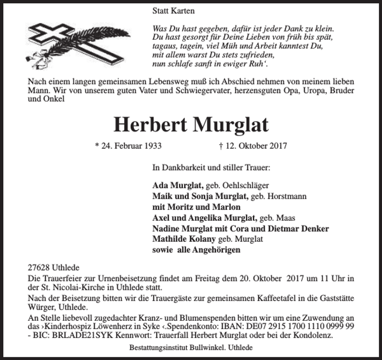<p>Statt Karten<br />Was Du hast gegeben, dafür ist jeder Dank zu klein.<br />Du hast gesorgt für Deine Lieben von früh bis spät,<br />tagaus, tagein, viel Müh und Arbeit kanntest Du,<br />mit allem warst Du stets zufrieden,<br />nun schlafe sanft in ewiger Ruh‘.<br />Nach einem langen gemeinsamen Lebensweg muß ich Abschied nehmen von meinem lieben<br />Mann. Wir von unserem guten Vater und Schwiegervater, herzensguten Opa, Uropa, Bruder<br />und Onkel</p><p>Herbert Murglat<br />* 24. Februar 1933</p><p>† 12. Oktober 2017</p><p>In Dankbarkeit und stiller Trauer:<br />Ada Murglat, geb. Oehlschläger<br />Maik und Sonja Murglat, geb. Horstmann<br />mit Moritz und Marlon<br />Axel und Angelika Murglat, geb. Maas<br />Nadine Murglat mit Cora und Dietmar Denker<br />Mathilde Kolany geb. Murglat<br />sowie alle Angehörigen<br />27628 Uthlede<br />Die Trauerfeier zur Urnenbeisetzung findet am Freitag dem 20. Oktober 2017 um 11 Uhr in<br />der St. Nicolai-Kirche in Uthlede statt.<br />Nach der Beisetzung bitten wir die Trauergäste zur gemeinsamen Kaffeetafel in die Gaststätte<br />Würger, Uthlede.<br />An Stelle liebevoll zugedachter Kranz- und Blumenspenden bitten wir um eine Zuwendung an<br />das ›Kinderhospiz Löwenherz in Syke ‹.Spendenkonto: IBAN: DE07 2915 1700 1119<br />- BIC: BRLADE21SYK Kennwort: Trauerfall Herbert Murglat oder bei der Kondolenz.<br />Bestattungsinstitut Bullwinkel. Uthlede</p>