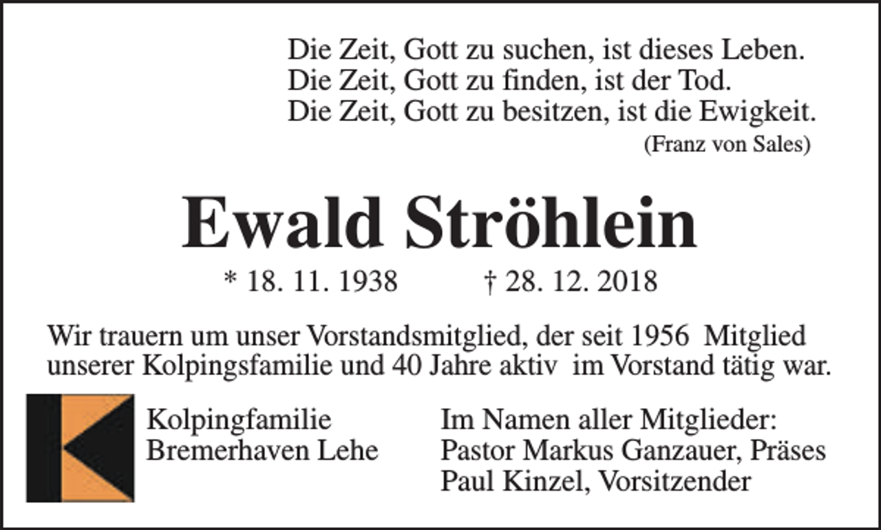 <p>Die Zeit, Gott zu suchen, ist dieses Leben.<br />Die Zeit, Gott zu finden, ist der Tod.<br />Die Zeit, Gott zu besitzen, ist die Ewigkeit.<br />(Franz von Sales)</p><p>Ewald Ströhlein<br />* 18. 11. 1938</p><p>† 28. 12. 2018</p><p>Wir trauern um unser Vorstandsmitglied, der seit 1956 Mitglied<br />unserer Kolpingsfamilie und 40 Jahre aktiv im Vorstand tätig war.<br />Kolpingfamilie<br />Bremerhaven Lehe</p><p>Im Namen aller Mitglieder:<br />Pastor Markus Ganzauer, Präses<br />Paul Kinzel, Vorsitzender</p>