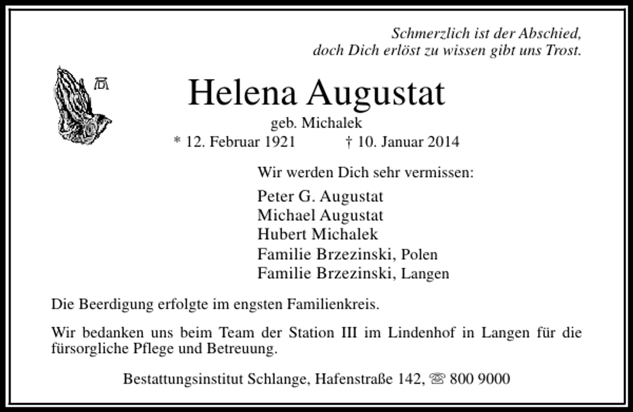 <p>Schmerzlich ist der Abschied,<br />doch Dich erlöst zu wissen gibt uns Trost.</p><p>Helena Augustat</p><p>geb. Michalek<br />* 12. Februar 1921<br />† 10. Januar 2014<br />Wir werden Dich sehr vermissen:</p><p>Peter G. Augustat<br />Michael Augustat<br />Hubert Michalek<br />Familie Brzezinski, Polen<br />Familie Brzezinski, Langen<br />Die Beerdigung erfolgte im engsten Familienkreis.<br />Wir bedanken uns beim Team der Station III im Lindenhof in Langen für die<br />fürsorgliche Pflege und Betreuung.<br />Bestattungsinstitut Schlange, Hafenstraße 142, s 800 9000</p>