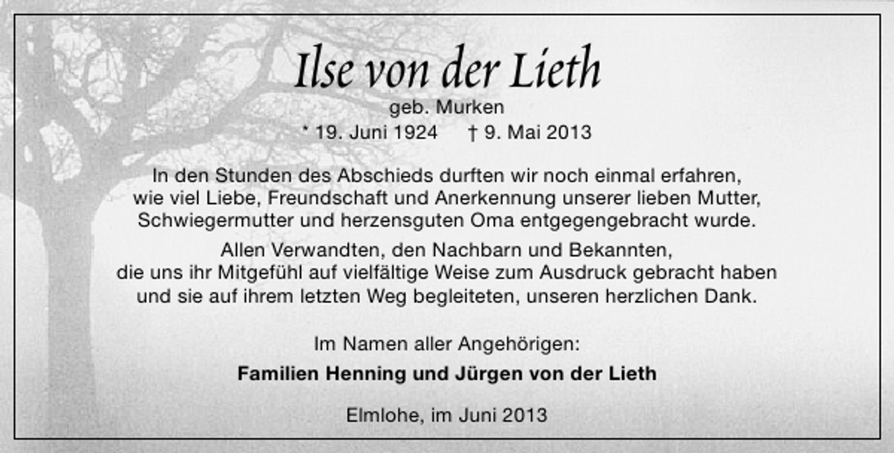 <p>Ilse von der Lieth<br />geb. Murken<br />* 19. Juni 1924 † 9. Mai 2013</p><p>In den Stunden des Abschieds durften wir noch einmal erfahren,<br />wie viel Liebe, Freundschaft und Anerkennung unserer lieben Mutter,<br />Schwiegermutter und herzensguten Oma entgegengebracht wurde.<br />Allen Verwandten, den Nachbarn und Bekannten,<br />die uns ihr Mitgefühl auf vielfältige Weise zum Ausdruck gebracht haben<br />und sie auf ihrem letzten Weg begleiteten, unseren herzlichen Dank.<br />Im Namen aller Angehörigen:<br />Familien Henning und Jürgen von der Lieth<br />Elmlohe, im Juni 2013</p>