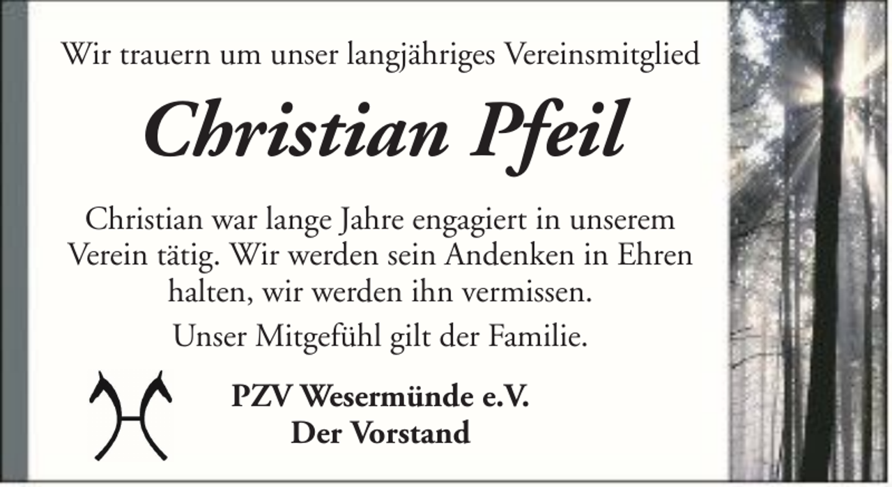 <p>Wir trauern um unser langjähriges Vereinsmitglied</p><p>Christian Pfeil<br />Christian war lange Jahre engagiert in unserem<br />Verein tätig. Wir werden sein Andenken in Ehren<br />halten, wir werden ihn vermissen.<br />Unser Mitgefühl gilt der Familie.<br />PZV Wesermünde e.V.<br />Der Vorstand</p>