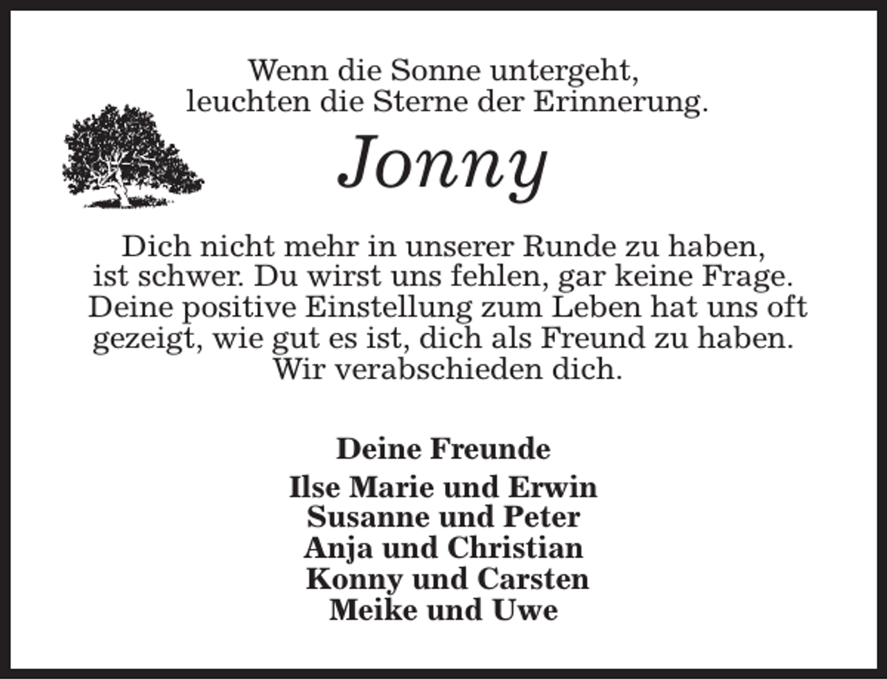 <p>Wenn die Sonne untergeht,<br />leuchten die Sterne der Erinnerung.</p><p>Jonny</p><p>Dich nicht mehr in unserer Runde zu haben,<br />ist schwer. Du wirst uns fehlen, gar keine Frage.<br />Deine positive Einstellung zum Leben hat uns oft<br />gezeigt, wie gut es ist, dich als Freund zu haben.<br />Wir verabschieden dich.<br />Deine Freunde<br />Ilse Marie und Erwin<br />Susanne und Peter<br />Anja und Christian<br />Konny und Carsten<br />Meike und Uwe</p>