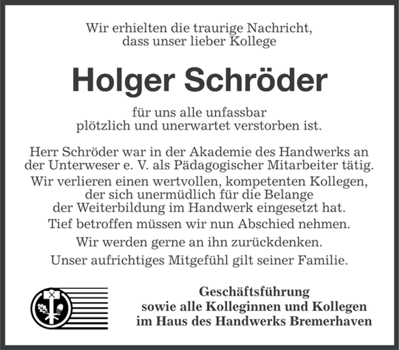 <p>Wir erhielten die traurige Nachricht,<br />dass unser lieber Kollege</p><p>Holger Schröder<br />für uns alle unfassbar<br />plötzlich und unerwartet verstorben ist.<br />Herr Schröder war in der Akademie des Handwerks an<br />der Unterweser e. V. als Pädagogischer Mitarbeiter tätig.<br />Wir verlieren einen wertvollen, kompetenten Kollegen,<br />der sich unermüdlich für die Belange<br />der Weiterbildung im Handwerk eingesetzt hat.<br />Tief betroffen müssen wir nun Abschied nehmen.<br />Wir werden gerne an ihn zurückdenken.<br />Unser aufrichtiges Mitgefühl gilt seiner Familie.<br />Geschäftsführung<br />sowie alle Kolleginnen und Kollegen<br />im Haus des Handwerks Bremerhaven</p>