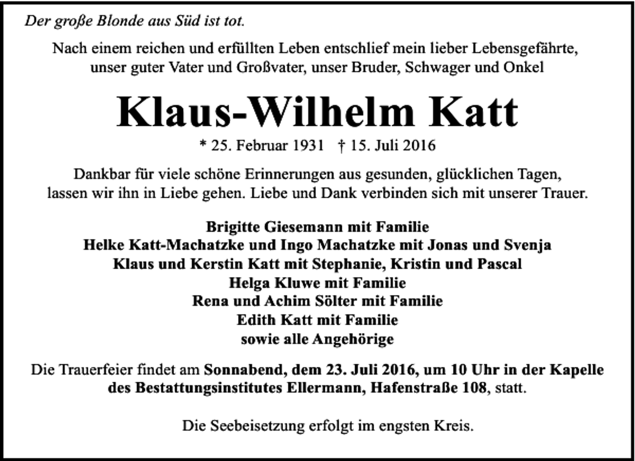 <p>Der große Blonde aus Süd ist tot.<br />Nach einem reichen und erfüllten Leben entschlief mein lieber Lebensgefährte,<br />unser guter Vater und Großvater, unser Bruder, Schwager und Onkel</p><p>Klaus-Wilhelm Katt<br />* 25. Februar 1931 † 15. Juli 2016</p><p>Dankbar für viele schöne Erinnerungen aus gesunden, glücklichen Tagen,<br />lassen wir ihn in Liebe gehen. Liebe und Dank verbinden sich mit unserer Trauer.<br />Brigitte Giesemann mit Familie<br />Helke Katt-Machatzke und Ingo Machatzke mit Jonas und Svenja<br />Klaus und Kerstin Katt mit Stephanie, Kristin und Pascal<br />Helga Kluwe mit Familie<br />Rena und Achim Sölter mit Familie<br />Edith Katt mit Familie<br />sowie alle Angehörige<br />Die Trauerfeier findet am Sonnabend, dem 23. Juli 2016, um 10 Uhr in der Kapelle<br />des Bestattungsinstitutes Ellermann, Hafenstraße 108, statt.<br />Die Seebeisetzung erfolgt im engsten Kreis.</p>