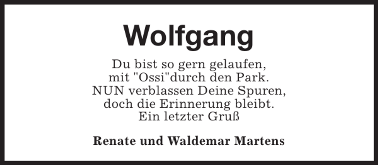 <p>Wolfgang<br />Du bist so gern gelaufen,<br />mit "Ossi"durch den Park.<br />NUN verblassen Deine Spuren,<br />doch die Erinnerung bleibt.<br />Ein letzter Gruß<br />Renate und Waldemar Martens</p>