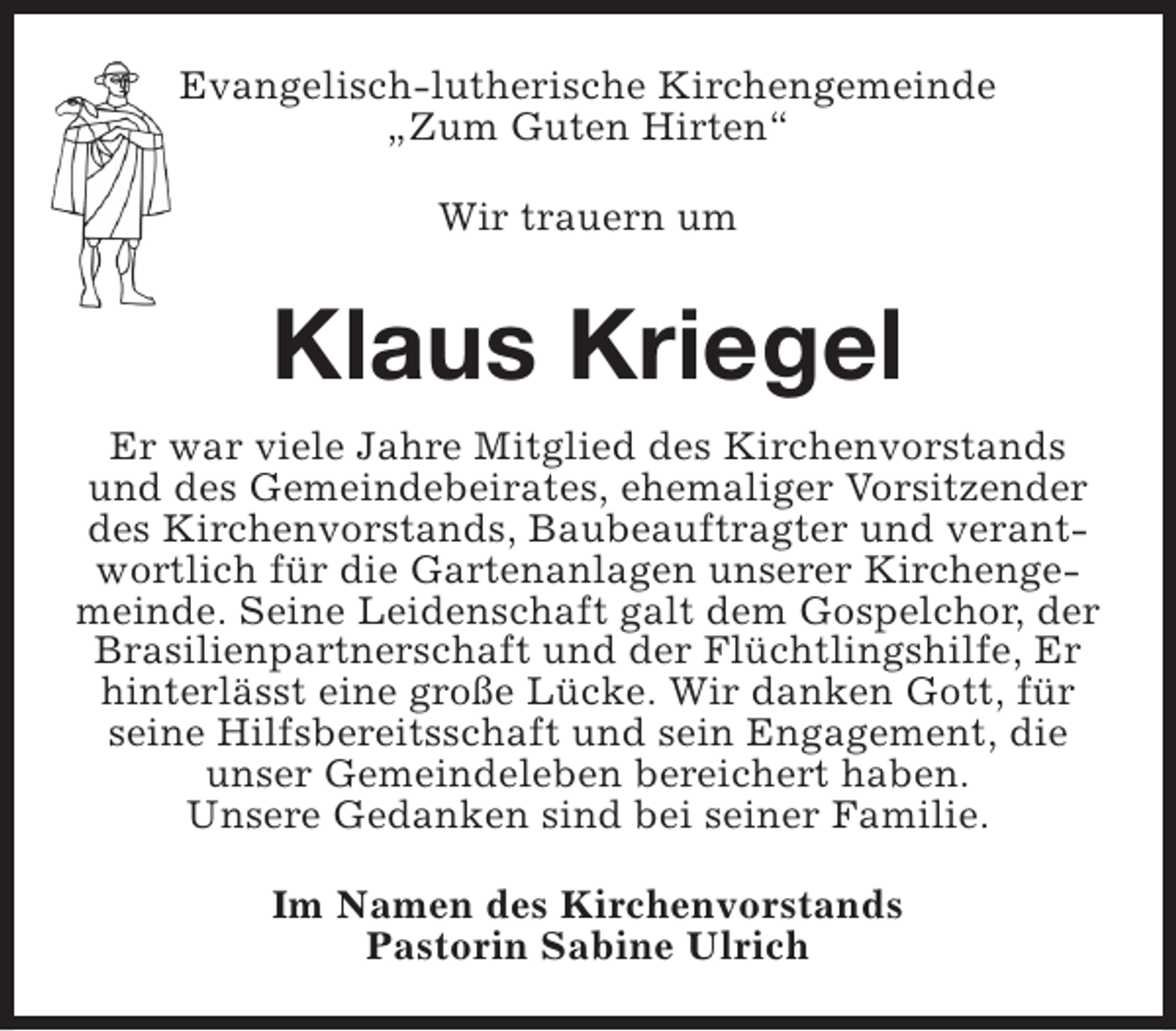 <p>Evangelisch-lutherische Kirchengemeinde<br />„Zum Guten Hirten“<br />Wir trauern um</p><p>Klaus Kriegel<br />Er war viele Jahre Mitglied des Kirchenvorstands<br />und des Gemeindebeirates, ehemaliger Vorsitzender<br />des Kirchenvorstands, Baubeauftragter und verantwortlich für die Gartenanlagen unserer Kirchengemeinde. Seine Leidenschaft galt dem Gospelchor, der<br />Brasilienpartnerschaft und der Flüchtlingshilfe, Er<br />hinterlässt eine große Lücke. Wir danken Gott, für<br />seine Hilfsbereitsschaft und sein Engagement, die<br />unser Gemeindeleben bereichert haben.<br />Unsere Gedanken sind bei seiner Familie.<br />Im Namen des Kirchenvorstands<br />Pastorin Sabine Ulrich</p>