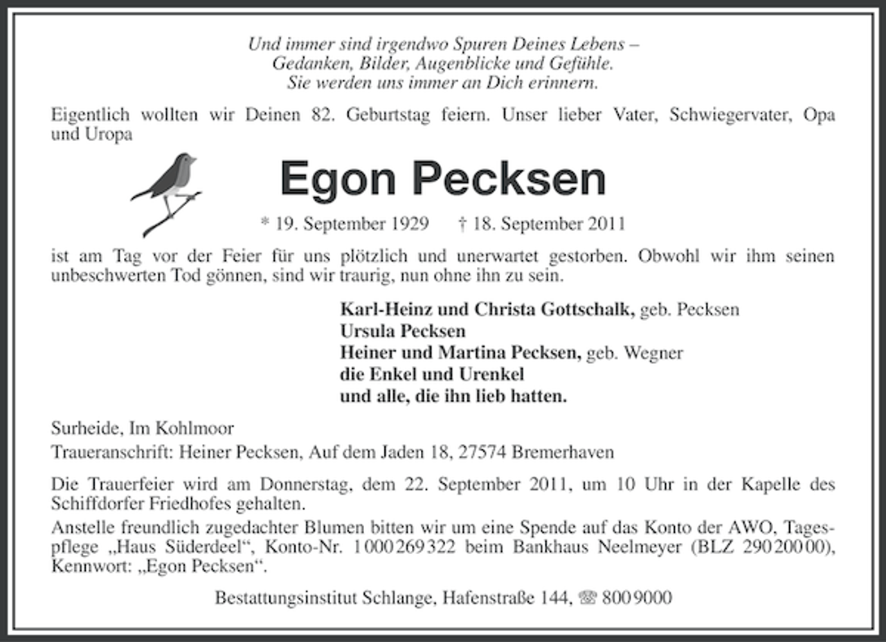 <p>Und immer sind irgendwo Spuren Deines Lebens –<br />Gedanken, Bilder, Augenblicke und Gefühle.<br />Sie werden uns immer an Dich erinnern.<br />Eigentlich wollten wir Deinen 82. Geburtstag feiern. Unser lieber Vater, Schwiegervater, Opa<br />und Uropa</p><p>Egon Pecksen<br />* 19. September 1929</p><p>† 18. September 2011</p><p>ist am Tag vor der Feier für uns plötzlich und unerwartet gestorben. Obwohl wir ihm seinen<br />unbeschwerten Tod gönnen, sind wir traurig, nun ohne ihn zu sein.<br />Karl-Heinz und Christa Gottschalk, geb. Pecksen<br />Ursula Pecksen<br />Heiner und Martina Pecksen, geb. Wegner<br />die Enkel und Urenkel<br />und alle, die ihn lieb hatten.<br />Surheide, Im Kohlmoor<br />Traueranschrift: Heiner Pecksen, Auf dem Jaden 18, 27574 Bremerhaven<br />Die Trauerfeier wird am Donnerstag, dem 22. September 2011, um 10 Uhr in der Kapelle des<br />Schiffdorfer Friedhofes gehalten.<br />Anstelle freundlich zugedachter Blumen bitten wir um eine Spende auf das Konto der AWO, Tagespflege „Haus Süderdeel“, Konto-Nr. 1 000 269 322 beim Bankhaus Neelmeyer (BLZ 290 2),<br />Kennwort: „Egon Pecksen“.<br />Bestattungsinstitut Schlange, Hafenstraße 144, 800 9000</p>