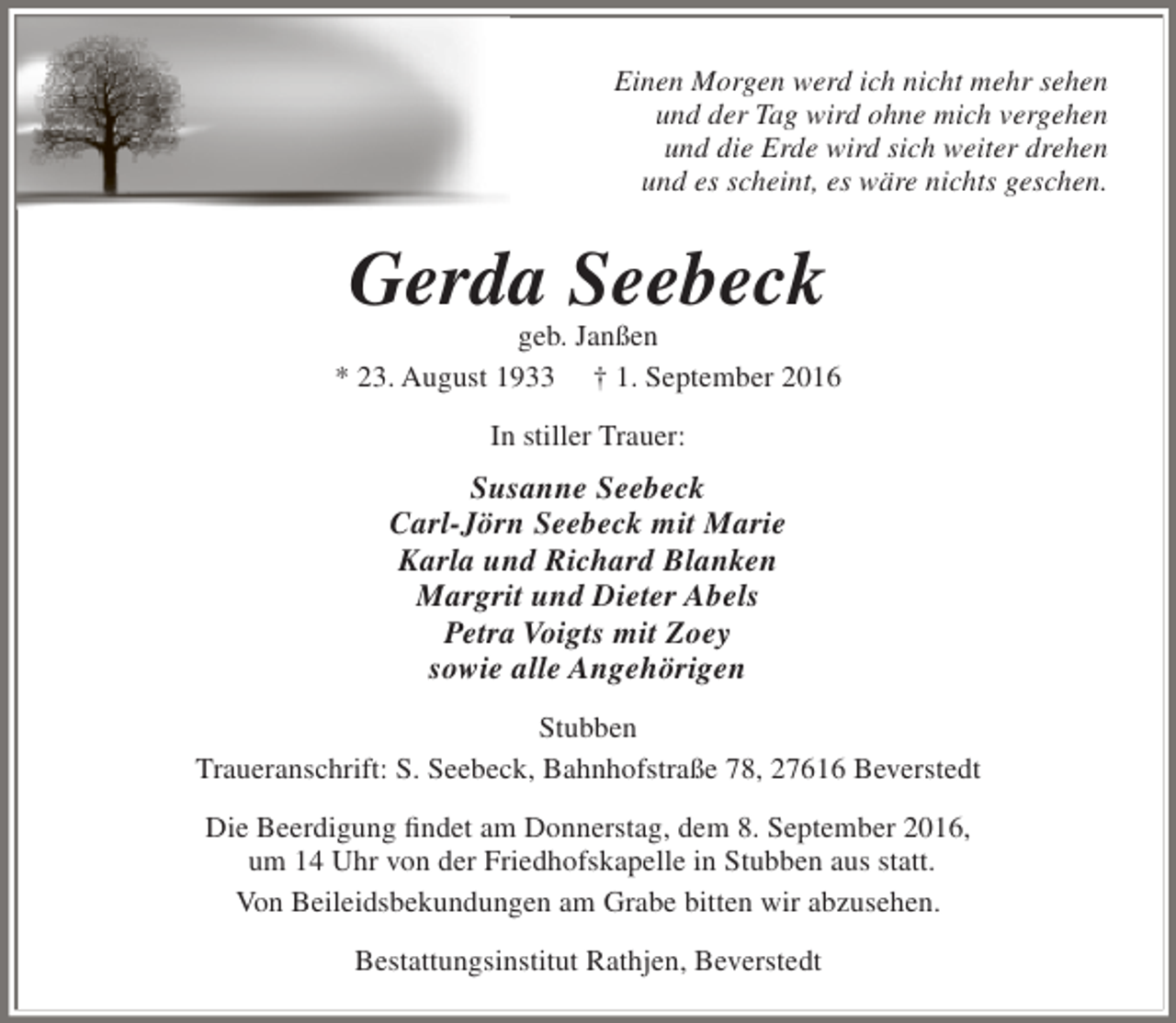 <p>Einen Morgen werd ich nicht mehr sehen<br />und der Tag wird ohne mich vergehen<br />und die Erde wird sich weiter drehen<br />und es scheint, es wäre nichts geschen.</p><p>Gerda Seebeck</p><p>geb. Janßen<br />* 23. August 1933 † 1. September 2016<br />In stiller Trauer:</p><p>Susanne Seebeck<br />Carl-Jörn Seebeck mit Marie<br />Karla und Richard Blanken<br />Margrit und Dieter Abels<br />Petra Voigts mit Zoey<br />sowie alle Angehörigen<br />Stubben<br />Traueranschrift: S. Seebeck, Bahnhofstraße 78, 27616 Beverstedt<br />Die Beerdigung findet am Donnerstag, dem 8. September 2016,<br />um 14 Uhr von der Friedhofskapelle in Stubben aus statt.<br />Von Beileidsbekundungen am Grabe bitten wir abzusehen.<br />Bestattungsinstitut Rathjen, Beverstedt</p>