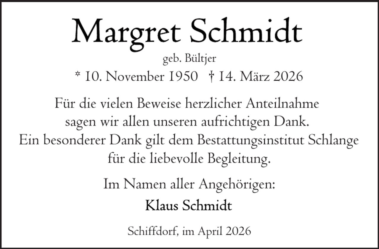 <p>geb. Bültjer</p>
<p>* 10. November 1950 † 14. März 2026</p>
<p>Für die vielen Beweise herzlicher Anteilnahme<br />sagen wir allen unseren aufrichtigen Dank.<br />Ein besonderer Dank gilt dem Bestattungsinstitut Schlange<br />für die liebevolle Begleitung.<br />Im Namen aller Angehörigen:<br />Schiffdorf, im April 2026</p>
