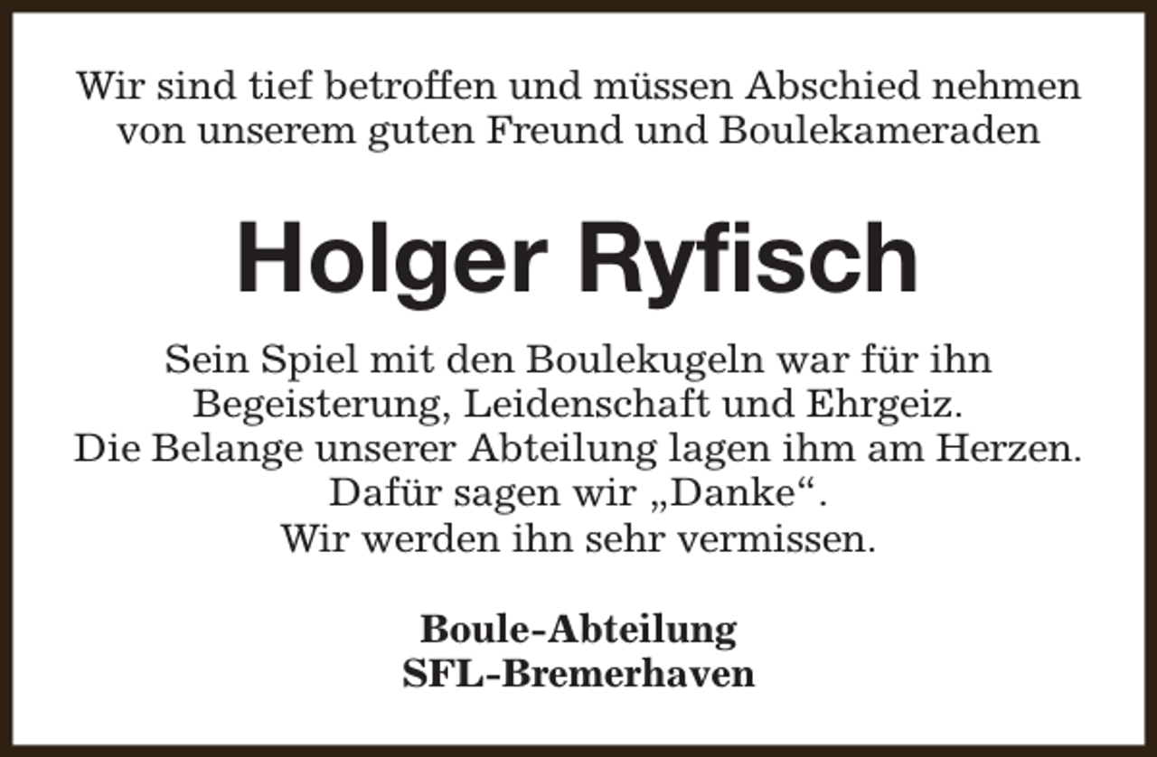 <p>Wir sind tief betroffen und müssen Abschied nehmen<br />von unserem guten Freund und Boulekameraden</p><p>Holger Ryfisch<br />Sein Spiel mit den Boulekugeln war für ihn<br />Begeisterung, Leidenschaft und Ehrgeiz.<br />Die Belange unserer Abteilung lagen ihm am Herzen.<br />Dafür sagen wir „Danke“.<br />Wir werden ihn sehr vermissen.<br />Boule-Abteilung<br />SFL-Bremerhaven</p>