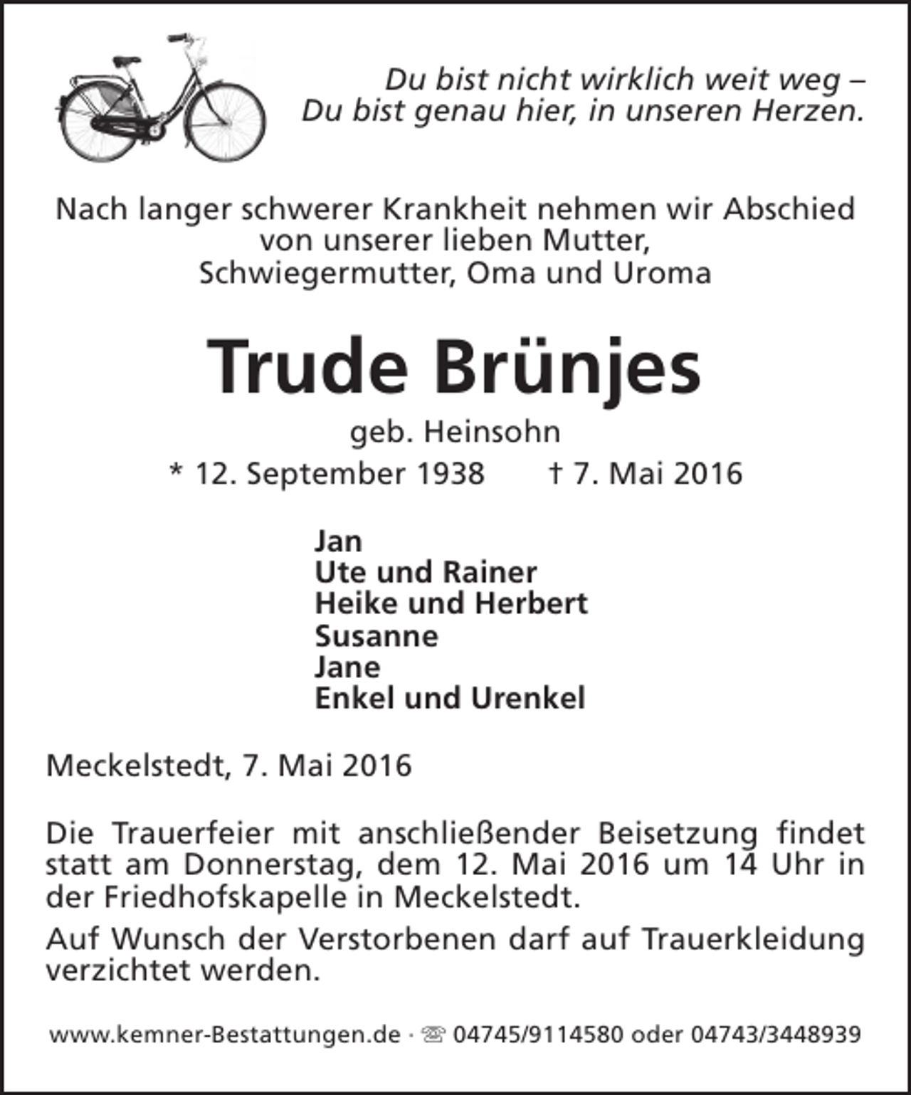 <p>Du bist nicht wirklich weit weg –<br />Du bist genau hier, in unseren Herzen.<br />Nach langer schwerer Krankheit nehmen wir Abschied<br />von unserer lieben Mutter,<br />Schwiegermutter, Oma und Uroma</p><p>Trude Brünjes</p><p>geb. Heinsohn<br />* 12. September 1938<br />† 7. Mai 2016<br />Jan<br />Ute und Rainer<br />Heike und Herbert<br />Susanne<br />Jane<br />Enkel und Urenkel<br />Meckelstedt, 7. Mai 2016<br />Die Trauerfeier mit anschließender Beisetzung findet<br />statt am Donnerstag, dem 12. Mai 2016 um 14 Uhr in<br />der Friedhofskapelle in Meckelstedt.<br />Auf Wunsch der Verstorbenen darf auf Trauerkleidung<br />verzichtet werden.<br />www.kemner-Bestattungen.de · s 04745/9114580 oder 04743/3448939</p>