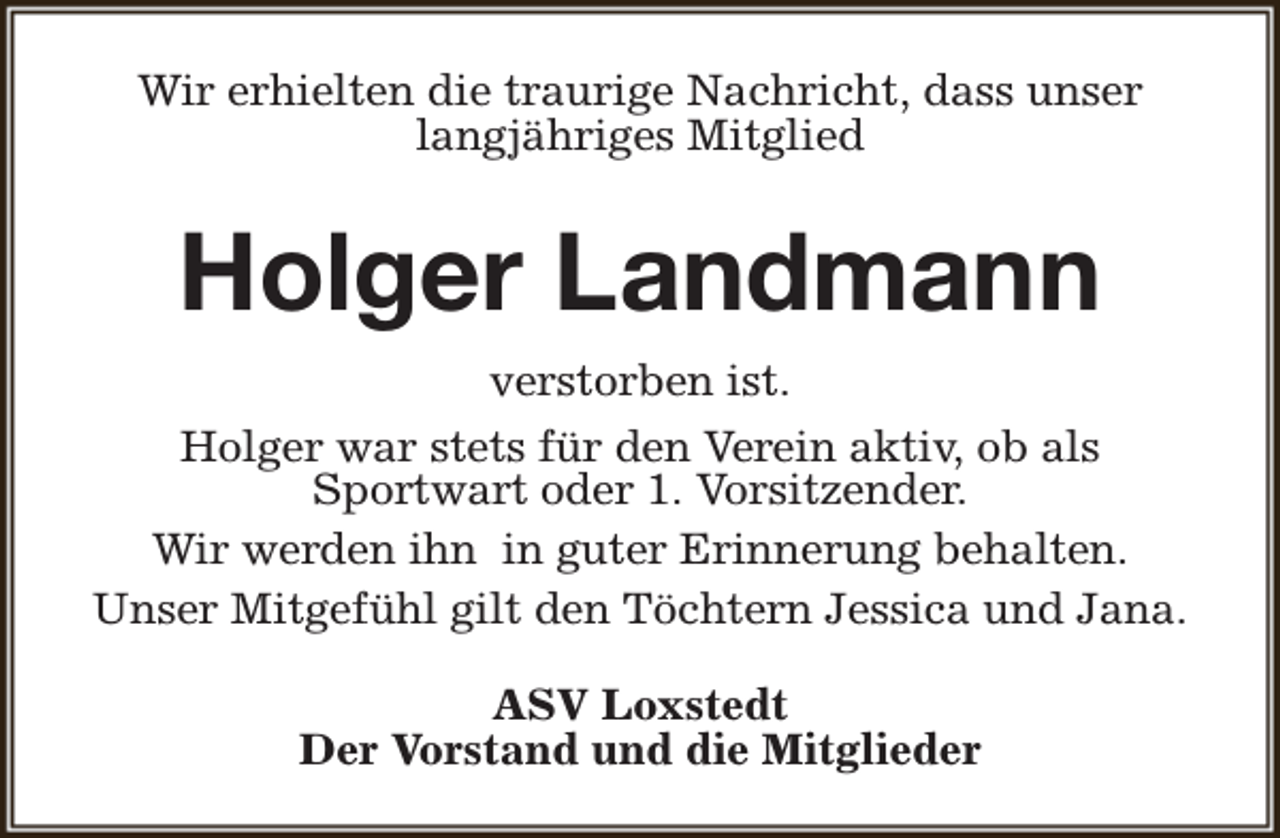 <p>Wir erhielten die traurige Nachricht, dass unser<br />langjähriges Mitglied</p><p>Holger Landmann<br />verstorben ist.<br />Holger war stets für den Verein aktiv, ob als<br />Sportwart oder 1. Vorsitzender.<br />Wir werden ihn in guter Erinnerung behalten.<br />Unser Mitgefühl gilt den Töchtern Jessica und Jana.<br />ASV Loxstedt<br />Der Vorstand und die Mitglieder</p>