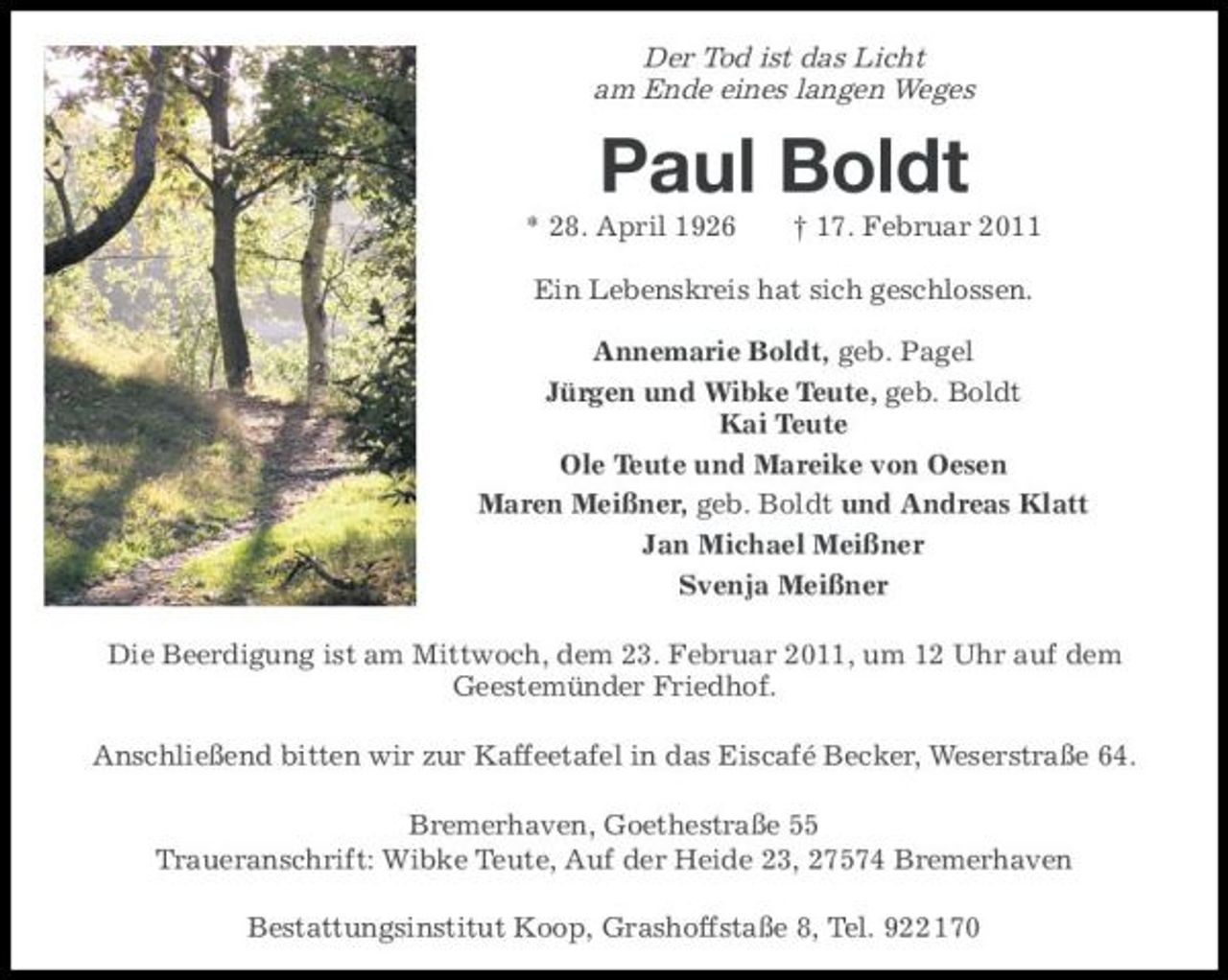 <p>Der Tod ist das Licht am Ende eines langen Weges</p><p>Paul Boldt<br />* 28. April 1926 † 17. Februar 2011 Ein Lebenskreis hat sich geschlossen. Annemarie Boldt, geb. Pagel Jürgen und Wibke Teute, geb. Boldt Kai Teute Ole Teute und Mareike von Oesen Maren Meißner, geb. Boldt und Andreas Klatt Jan Michael Meißner Svenja Meißner Die Beerdigung ist am Mittwoch, dem 23. Februar 2011, um 12 Uhr auf dem Geestemünder Friedhof. Anschließend bitten wir zur Kaffeetafel in das Eiscafé Becker, Weserstraße 64. Bremerhaven, Goethestraße 55 Traueranschrift: Wibke Teute, Auf der Heide 23, 27574 Bremerhaven Bestattungsinstitut Koop, Grashoffstaße 8, Tel. 922 170</p>