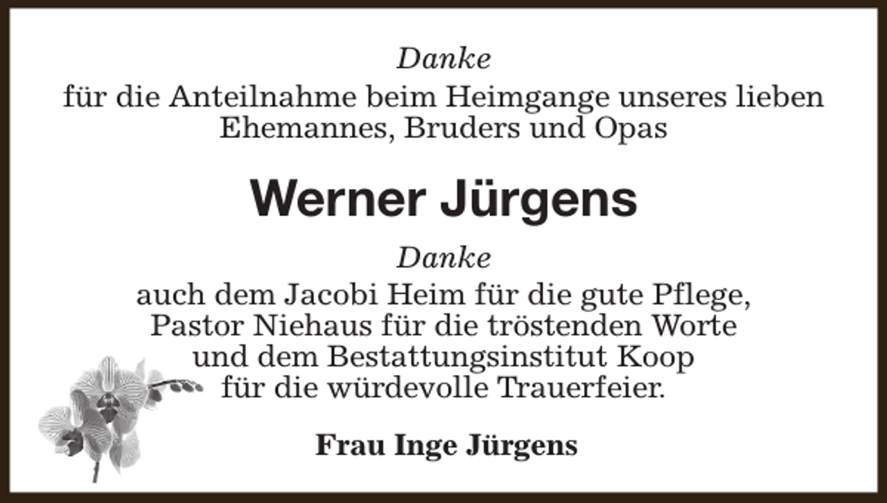 <p>Danke<br />für die Anteilnahme beim Heimgange unseres lieben<br />Ehemannes, Bruders und Opas</p><p>Werner Jürgens<br />Danke<br />auch dem Jacobi Heim für die gute Pflege,<br />Pastor Niehaus für die tröstenden Worte<br />und dem Bestattungsinstitut Koop<br />für die würdevolle Trauerfeier.<br />Frau Inge Jürgens</p>