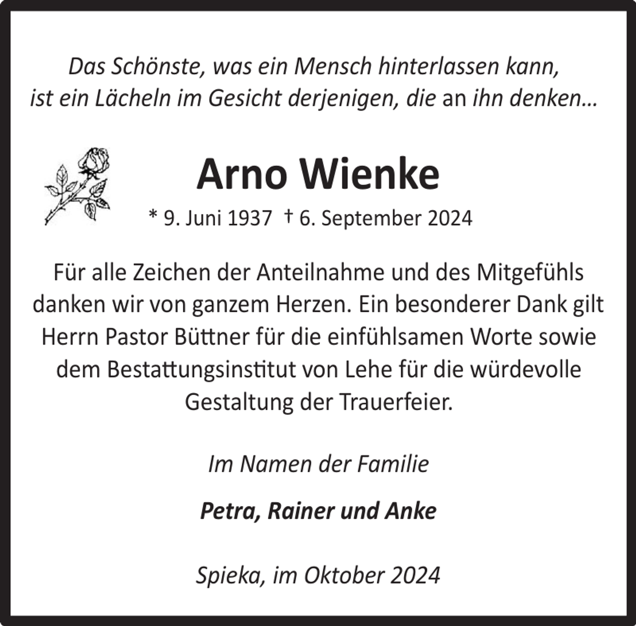 <p>Das Schönste, was ein Mensch hinterlassen kann,<br />ist ein Lächeln im Gesicht derjenigen, die an ihn denken…</p><p>Arno Wienke</p><p>* 9. Juni 1937 † 6. September 2024</p><p>Für alle Zeichen der Anteilnahme und des Mitgefühls<br />danken wir von ganzem Herzen. Ein besonderer Dank gilt<br />Herrn Pastor Büttner für die einfühlsamen Worte sowie<br />dem Bestattungsinstitut von Lehe für die würdevolle<br />Gestaltung der Trauerfeier.<br />Im Namen der Familie<br />Petra, Rainer und Anke<br />Spieka, im Oktober 2024</p>