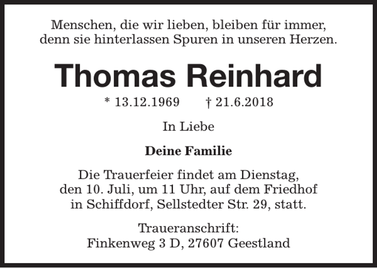 <p>Menschen, die wir lieben, bleiben für immer,<br />denn sie hinterlassen Spuren in unseren Herzen.</p><p>Thomas Reinhard<br />* 13.12.1969</p><p>† 21.6.2018</p><p>In Liebe<br />Deine Familie<br />Die Trauerfeier findet am Dienstag,<br />den 10. Juli, um 11 Uhr, auf dem Friedhof<br />in Schiffdorf, Sellstedter Str. 29, statt.<br />Traueranschrift:<br />Finkenweg 3 D, 27607 Geestland</p>