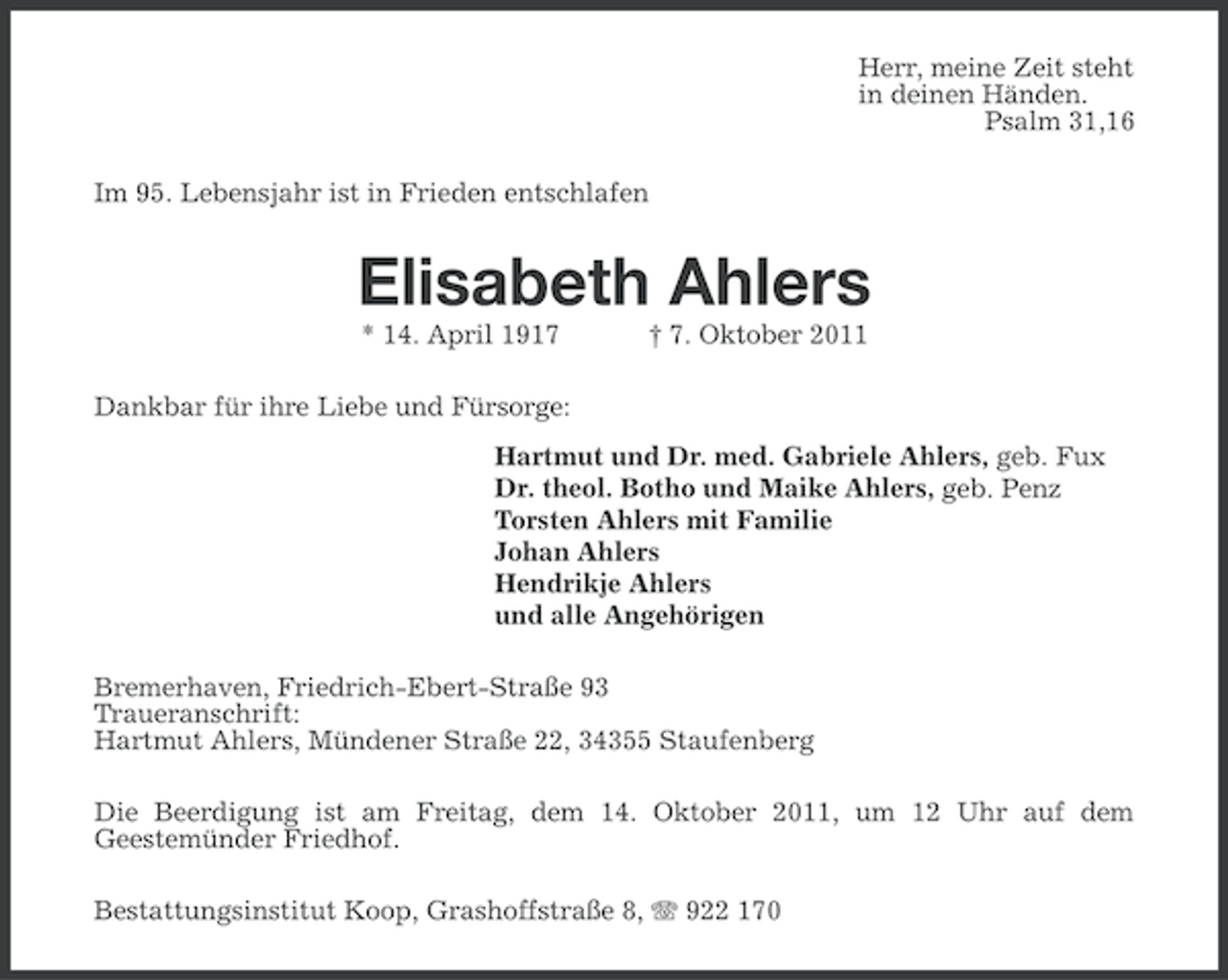 <p>Herr, meine Zeit steht<br />in deinen Händen.<br />Psalm 31,16<br />Im 95. Lebensjahr ist in Frieden entschlafen</p><p>Elisabeth Ahlers<br />* 14. April 1917</p><p>† 7. Oktober 2011</p><p>Dankbar für ihre Liebe und Fürsorge:<br />Hartmut und Dr. med. Gabriele Ahlers, geb. Fux<br />Dr. theol. Botho und Maike Ahlers, geb. Penz<br />Torsten Ahlers mit Familie<br />Johan Ahlers<br />Hendrikje Ahlers<br />und alle Angehörigen<br />Bremerhaven, Friedrich-Ebert-Straße 93<br />Traueranschrift:<br />Hartmut Ahlers, Mündener Straße 22, 34355 Staufenberg<br />Die Beerdigung ist am Freitag, dem 14. Oktober 2011, um 12 Uhr auf dem<br />Geestemünder Friedhof.<br />Bestattungsinstitut Koop, Grashoffstraße 8, 922 170</p>