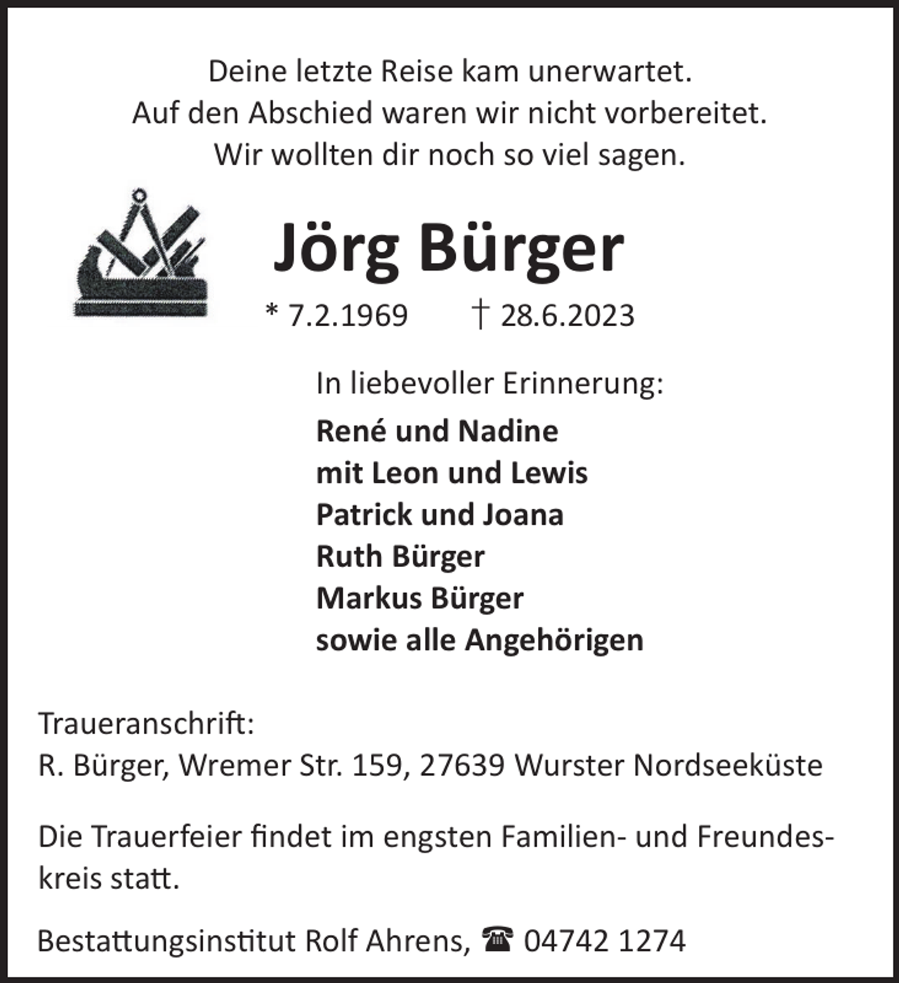 <p>Deine letzte Reise kam unerwartet.<br />Auf den Abschied waren wir nicht vorbereitet.<br />Wir wollten dir noch so viel sagen.</p><p>Jörg Bürger</p><p>* 7.2.1969</p><p>† 28.6.2023</p><p>In liebevoller Erinnerung:<br />René und Nadine<br />mit Leon und Lewis<br />Patrick und Joana<br />Ruth Bürger<br />Markus Bürger<br />sowie alle Angehörigen<br />TraueranschriL:<br />R. Bürger, Wremer Str. 159, 27639 Wurster Nordseeküste<br />Die Trauerfeier ﬁndet im engsten Familien- und Freundeskreis sta©.<br />Besta©ungsinstut Rolf Ahrens,  04742 1274</p>
