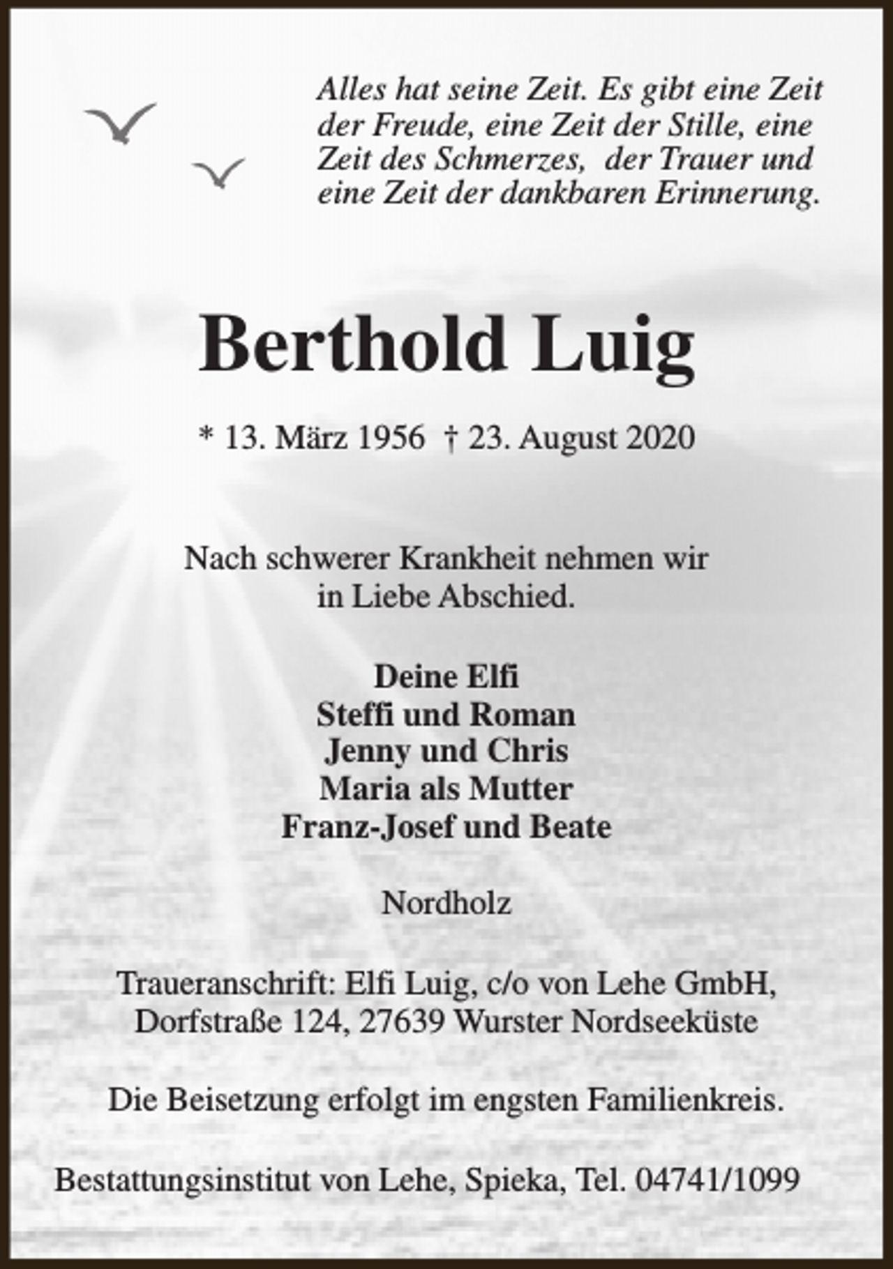 <p>Alles hat seine Zeit. Es gibt eine Zeit<br />der Freude, eine Zeit der Stille, eine<br />Zeit des Schmerzes, der Trauer und<br />eine Zeit der dankbaren Erinnerung.</p><p>Berthold Luig<br />* 13. März 1956 † 23. August 2020<br />Nach schwerer Krankheit nehmen wir<br />in Liebe Abschied.<br />Deine Elfi<br />Steffi und Roman<br />Jenny und Chris<br />Maria als Mutter<br />Franz-Josef und Beate<br />Nordholz<br />Traueranschrift: Elfi Luig, c/o von Lehe GmbH,<br />Dorfstraße 124, 27639 Wurster Nordseeküste<br />Die Beisetzung erfolgt im engsten Familienkreis.<br />Bestattungsinstitut von Lehe, Spieka, Tel. 04741/1099</p>