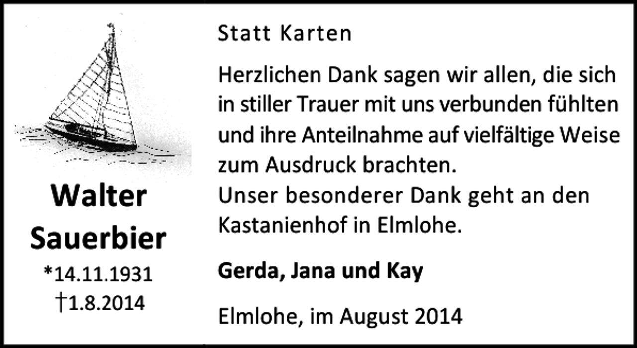 <p>Statt Karten</p><p>Walter<br />Sauerbier<br />*14.11.1931<br />†1.8.2014</p><p>Herzlichen Dank sagen wir allen, die sich<br />in stiller Trauer mit uns verbunden fühlten<br />und ihre Anteilnahme auf vielfältige Weise<br />zum Ausdruck brachten.<br />Unser besonderer Dank geht an den<br />Kastanienhof in Elmlohe.<br />Gerda, Jana und Kay<br />Elmlohe, im August 2014</p>