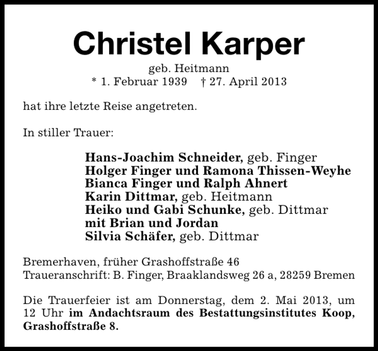 <p>Christel Karper<br />geb. Heitmann<br />* 1. Februar 1939 † 27. April 2013</p><p>hat ihre letzte Reise angetreten.<br />In stiller Trauer:</p><p>Hans-Joachim Schneider, geb. Finger<br />Holger Finger und Ramona Thissen-Weyhe<br />Bianca Finger und Ralph Ahnert<br />Karin Dittmar, geb. Heitmann<br />Heiko und Gabi Schunke, geb. Dittmar<br />mit Brian und Jordan<br />Silvia Schäfer, geb. Dittmar<br />Bremerhaven, früher Grashoffstraße 46<br />Traueranschrift: B. Finger, Braaklandsweg 26 a, 28259 Bremen<br />Die Trauerfeier ist am Donnerstag, dem 2. Mai 2013, um<br />12 Uhr im Andachtsraum des Bestattungsinstitutes Koop,<br />Grashoffstraße 8.</p>