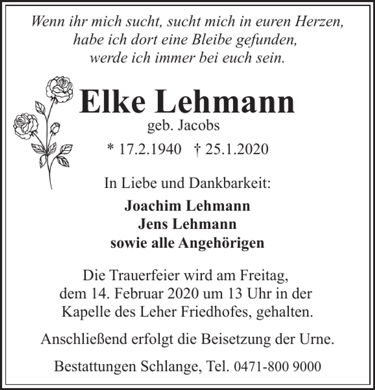 <p>Wenn ihr mich sucht, sucht mich in euren Herzen,<br />habe ich dort eine Bleibe gefunden,<br />werde ich immer bei euch sein.</p><p>Elke Lehmann<br />geb. Jacobs</p><p>* 17.2.1940 † 25.1.2020<br />In Liebe und Dankbarkeit:<br />Joachim Lehmann<br />Jens Lehmann<br />sowie alle Angehörigen<br />Die Trauerfeier wird am Freitag,<br />dem 14. Februar 2020 um 13 Uhr in der<br />Kapelle des Leher Friedhofes, gehalten.<br />Anschließend erfolgt die Beisetzung der Urne.<br />Bestattungen Schlange, Tel. 0471-800 9000</p>