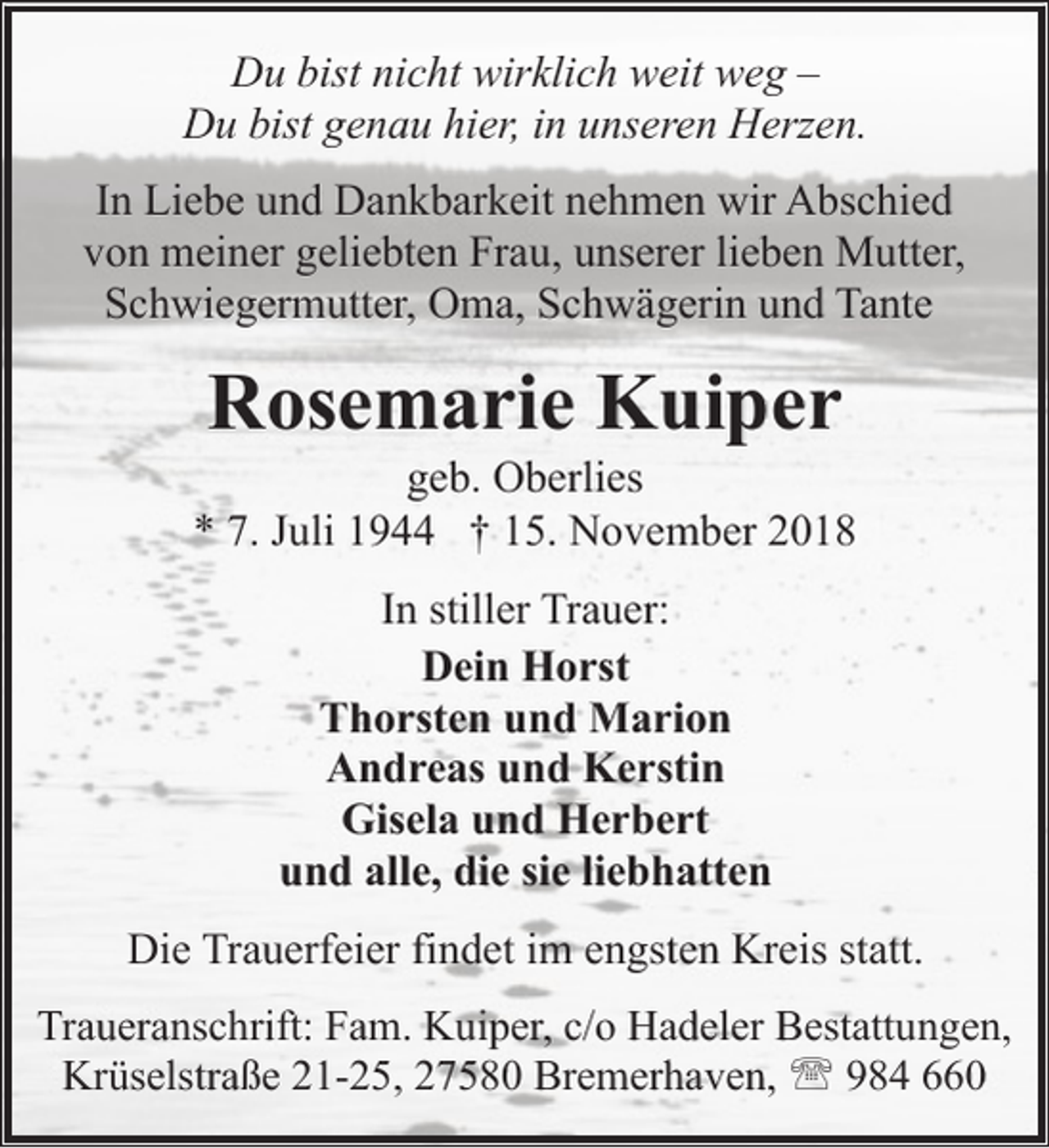 <p>Du bist nicht wirklich weit weg –<br />Du bist genau hier, in unseren Herzen.<br />In Liebe und Dankbarkeit nehmen wir Abschied<br />von meiner geliebten Frau, unserer lieben Mutter,<br />Schwiegermutter, Oma, Schwägerin und Tante</p><p>Rosemarie Kuiper</p><p>geb. Oberlies<br />* 7. Juli 1944 † 15. November 2018<br />In stiller Trauer:<br />Dein Horst<br />Thorsten und Marion<br />Andreas und Kerstin<br />Gisela und Herbert<br />und alle, die sie liebhatten<br />Die Trauerfeier findet im engsten Kreis statt.<br />Traueranschrift: Fam. Kuiper, c/o Hadeler Bestattungen,<br />Krüselstraße 21-25, 27580 Bremerhaven, ' 984 660</p>